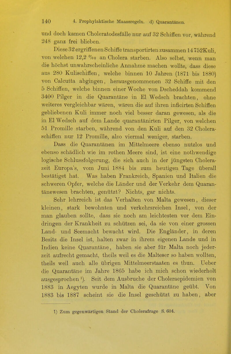 und doch kamen Choleratodesfälle nur auf 32 Schiffen vor, während 248 ganz frei blieben. Diese 32 ergriffenen Schiffe transportirten zusammen 14752Kuh, von welchen 12,2 %o an Cholera starben. Also selbst, wenn man die höchst unwahrscheinhche Annahme machen wollte, dass diese aus 280 Kulischiffen, welche binnen 10 Jahren (1871 bis 1880) von Calcutta abgingen, herausgenommenen 32 Schiffe mit den 5 Schiffen, welche binnen einer Woche von Dscheddah kommend 3400 Pilger in die Quarantäne in El Wedsch brachten, ohne weiteres vergleichbar wären, wären die auf ihren inficirten Schiffen gebliebenen Kuli immer noch viel besser daran gewesen, als die in El Wedsch auf dem Lande quarantänirten Pilger, von welchen 51 Promille starben, während von den Kuli auf den 32 Cholera- schiffen nur 12 Promille, also viermal weniger, starben. Dass die Quarantänen im Mittelmeere ebenso nutzlos und ebenso schädlich wie im rothen Meere sind, ist eine nothwendige logische Schlussfolgerung, die sich auch in der jüngsten Cholera- zeit Europas, vom Juni 1884 bis zum heutigen Tage überall bestätiget hat. Was haben Frankreich, Spanien und Italien die schweren Opfer, welche die Länder und der Verkehr dem Quaran- tänewesen brachten, genützt? Nichts, gar nichts. Sehr lehrreich ist das Verhalten von Malta gewesen, dieser kleinen, stark bewohnten und verkehrsreichen Insel, von der man glauben sollte, dass sie noch am leichtesten vor dem Ein- dringen der Krankheit zu schützen sei, da sie von einer grossen Land- und Seemacht bewacht wird. Die Engländer, in deren Besitz die Insel ist, halten zwar in ihrem eigenen Lande und in Indien keine Quarantäne, haben sie aber für Malta noch jeder- zeit aufrecht gemacht, theils weil es die Malteser so haben wollten, theils weil auch alle übrigen Mittelmeerstaaten es thun. Ueber die Quarantäne im Jahre 1865 habe ich mich schon wiederholt ausgesprochen ^). Seit dem Ausbruche der Choleraepidemien von 1883 in Aegyten wurde in Malta die Quarantäne geübt. Von 1883 bis 1887 scheint sie die Insel geschützt zu haben, aber