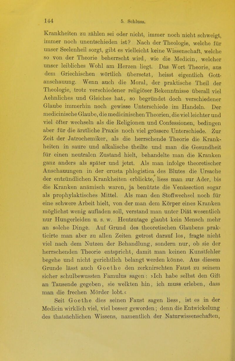 Krankheiten zu zählen sei oder nicht, immer noch nicht schweigt, immer noch unentschieden ist? Nach der Theologie, welche für unser Seelenheil sorgt, gibt es vielleicht keine Wissenschaft, welche so von der Theorie beherrscht wird, wie die Medicin, welcher unser leibhches Wohl am Herzen hegt. Das Wort Theorie, aus dem Griechischen wörtlich übersetzt, heisst eigentlich Gott- anschauung. Wenn auch die Moral, der praktische Theil der Theologie, trotz verschiedener religiöser Bekenntnisse überall viel Aehnliches und Gleiches hat,, so begründet doch verschiedener Glaube immerhin noch gewisse Unterschiede im Handeln. Der medicinische Glaube, die medicinischen Theorien, die viel leichter und viel öfter wechseln als die Rehgionen und Confessionen, bedingen aber für die ärztliche Praxis noch viel grössere Unterschiede. Zur Zeit der Jatrochemiker, als die herrschende Theorie die Krank- heiten in saure und alkalische theilte und man die Gesundheit für einen neutralen Zustand hielt, behandelte man die Kranken ganz anders als später und jetzt. Als man infolge theoretischer Anschauungen in der crusta phlogistica des Blutes die Ursache der entzündUchen Krankheiten erblickte, liess man zur Ader, bis die Kranken anämisch waren, ja benützte die Venäsection sogar als prophylaktisches Mittel. Als man den Stoffwechsel noch für eine schwere Arbeit hielt, von der man dem Körper eines Kranken möglichst wenig aufladen soll, verstand man unter Diät wesentlich nur Hungerleiden u. s. w. Heutzutage glaubt kein Mensch mehr an solche Dingfe. Auf Grund des theoretischen Glaubens prak- ticirte man aber zu allen Zeiten getrost darauf los, fragte nicht viel nach dem Nutzen der Behandlung, sondern nur, ob sie der herrschenden Theorie entspricht, damit man keinen Kunstfehler begehe und nicht gerichtlich belangt werden könne. Aus diesem Grunde lässt auch Goethe den zerknirschten Faust zu seinem sicher schulbewussten Famulus sagen: »Ich habe selbst den Gift an Tausende gegeben, sie welkten hin, ich muss erleben, dass man die frechen Mörder lobt.« Seit Goethe dies seinen Faust sagen hess, ist es in der Medicin wirklich viel, viel besser geworden; denn die Entwickelung des thatsächlichen Wissens, namentlich der Naturwissenschaften,