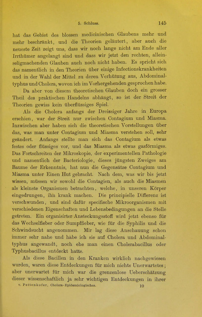 hat das Gebiet des blossen medicinischen Glaubens mehr und mehr beschränkt, und die Theorien geläutert, aber auch die neueste Zeit zeigt uns, dass wir noch lange nicht am Ende aller Irrthümer angelangt sind und dass wir jetzt den rechten, allein- seligmachenden Glauben auch noch nicht haben. Es spricht sich das namentlich in den Theorien über einige Infectionskrankheiten und in der Wahl der Mittel zu deren Verhütung aus, Abdominal- typhus und Cholera, wovon ich im Vorhergehenden gesprochen habe. Da aber von diesem theoretischen Glauben doch ein grosser Theil des praktischen Handelns abhängt, so ist der Streit der Theorien gewiss kein überflüssiges Spiel. Als die Cholera anfangs der Dreissiger Jahre in Europa erschien, war der Streit nur zwischen Contagium und Miasma. Inzwischen aber haben sich die theoretischen Vorstellungen über das, was man unter Contagium und Miasma verstehen soll, sehr geändert. Anfangs stellte man sich das Contagium als etwas festes oder flüssiges vor, und das Miasma als etwas gasförmiges. Das Fortschreiten der Mikroskopie, der experimentellen Pathologie und namentlich der Bacteriologie, dieses jüngsten Zweiges am Baume der Erkenntnis, hat nun die Gegensätze Contagium und Miasma unter Einen Hut gebracht. Nach dem, was wir bis jetzt wissen, müssen wir sowohl die Contagien, als auch die Miasmen als kleinste Organismen betrachten, welche, in unseren Körper eingedrungen, ihn krank machen. Die principielle Differenz ist verschwunden, und sind dafür specifische Mikroorganismen mit verschiedenen Eigenschaften und Lebensbedingungen an die Stelle getreten. Ein organisirter Ansteckungsstoff wird jetzt ebenso für das Wechselfieber oder Sumpffieber, wie für die Syphilis und die Schwindsucht angenommen. Mir lag diese Anschauung schon immer sehr nahe und habe ich sie auf Cholera und Abdominal- typhus angewandt, noch ehe man einen Cholerabacillus oder Typhusbacillus entdeckt hatte. Als diese Bacillen in den Kranken wirklich nachgewiesen wurden, waren diese Entdeckungen für mich nichts Unerwartetes ; aber unerwartet für mich war die grenzenlose Ueberschätzung dieser wissenschaftlich ja sehr wichtigen Entdeckungen in ihrer V. Pettenkofer, Cholera-Epidemiologisches. 10