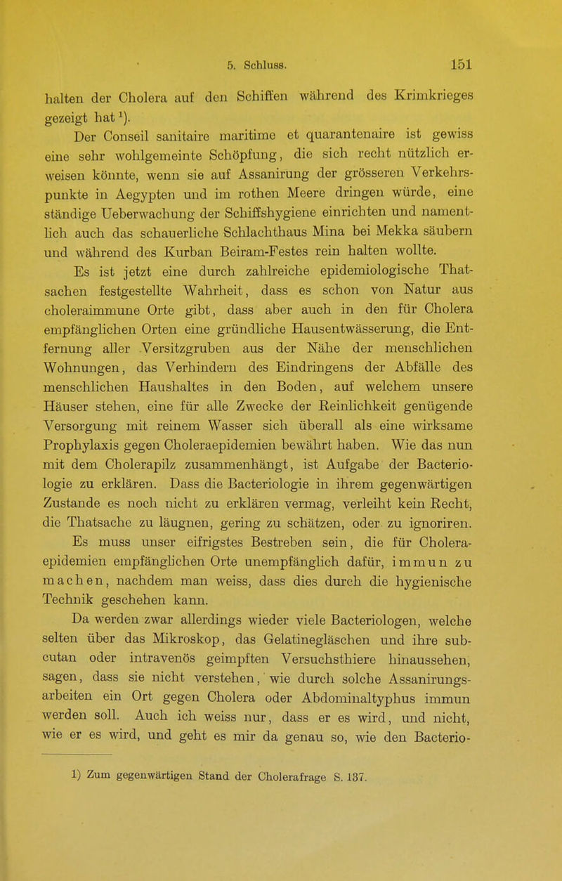 halten der Cholera auf den Schiffen während des Krimkrieges gezeigt hat ^). Der Conseil sanitaire maritime et quarantenaire ist gewiss eine sehr wohlgemeinte Schöpfung, die sich recht nützlich er- weisen könnte, wenn sie auf Assanirung der grösseren Verkehrs- punkte in Aegypten und im rothen Meere dringen würde, eine ständige Ueberwachung der Schiffshygiene einrichten und nament- hch auch das schauerliche Schlachthaus Mina bei Mekka säubern und während des Kurban Beiram-Festes rein halten wollte. Es ist jetzt eine durch zahlreiche epidemiologische That- sachen festgestellte Wahrheit, dass es schon von Natur aus choleraimmune Orte gibt, dass aber auch in den für Cholera empfänglichen Orten eine gründliche Hausentwässerung, die Ent- fernung aller .Versitzgruben aus der Nähe der menschlichen Wohnungen, das Verhindern des Eindringens der Abfälle des menschlichen Haushaltes in den Boden, auf welchem unsere Häuser stehen, eine für alle Zwecke der Reinlichkeit genügende Versorgung mit reinem Wasser sich überall als eine wirksame Prophylaxis gegen Choleraepidemien bewährt haben. Wie das nun mit dem Cholerapilz zusammenhängt, ist Aufgabe der Bacterio- logie zu erklären. Dass die Bacteriologie in ihrem gegenwärtigen Zustande es noch nicht zu erklären vermag, verleiht kein Recht, die Thatsache zu läugnen, gering zu schätzen, oder zu ignoriren. Es muss unser eifrigstes Bestreben sein, die für Cholera- ej)idemien empfänghchen Orte unempfänglich dafür, immun zu machen, nachdem man weiss, dass dies durch die hygienische Technik geschehen kann. Da werden zwar allerdings wieder viele Bacteriologen, welche selten über das Mikroskop, das Gelatinegläschen und ihre sub- cutan oder intravenös geimpften Versuchsthiere hinaussehen, sagen, dass sie nicht verstehen, wie durch solche Assanirungs- arbeiten ein Ort gegen Cholera oder Abdominaltyphus immun werden soll. Auch ich weiss nur, dass er es wird, und nicht, wie er es wird, und geht es mir da genau so, wie den Bacterio-