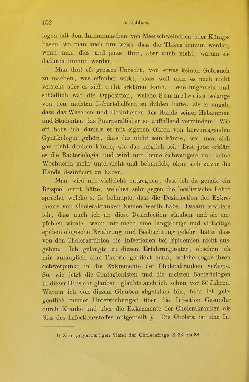 logen mit dem Immunraachen von Meerschweinchen oder Königs- hasen, wo man auch nur weiss, dass die Thiere immun werden, wenn man dies und jenes thut, aber auch nicht, warum sie dadurch immun werden. Man thut oft grosses Unrecht, von etwas keinen Gebrauch zu machen, was offenbar wirkt, bloss weil man es noch nicht versteht oder es sich nicht erklären kann. Wie ungerecht und schädlich war die Opposition, welche Semmelweiss solange von den meisten Geburtshelfern zu dulden hatte, als er angab, dass das Waschen und Desinficiren der Hände seiner Hebammen und Studenten das Puerperalfieber so auffallend vermindere! Wie oft habe ich damals es mit eigenen Ohren von hervorragenden Gynäkologen gehört, dass das nicht sein könne, weil man sich gar nicht denken könne, wie das möglich sei. Erst jetzt erklärt es die Bacteriologie, und wird nun keine Schwangere und keine Wöchnerin mehr untersucht und behandelt, ohne sich zuvor die Hände desinficirt zu haben. Man wird mir vielleicht entgegnen, dass ich da gerade ein Beispiel citirt hätte, welches sehr gegen die localistische Lehre spreche, welche z. B. behaupte, dass die Desinfection der Exkre- mente von Cholerakranken keinen Werth habe. Darauf erwidere ich, dass auch ich an diese Desinfection glauben und sie em- pfehlen würde, wenn mir nicht eine langjährige und vielseitige epidemiologische Erfahrung und Beobachtung gelehrt hätte, dass von den Cholerastühlen die Infectionen bei Epidemien nicht aus- gehen. Ich gelangte zu diesem Erfahrungssatze, obschon ich mir anfänglich eine Theorie gebildet hatte, welche sogar ihren Schwerpunkt in die Exkremente der Cholerakranken verlegte. So, wie jetzt die Contagionisten und die meisten Bacteriologen in dieser Hinsicht glauben, glaubte auch ich schon vor 30 Jahren. Warum ich von diesem Glauben abgefallen bin, habe ich gele- genthch meiner Untersuchungen über die Infection Gesunder durch Kranke und über die Exkremente der Cholerakranken als Sitz des Infectionsstoffes mitgetheilt ^). Die Cholera ist eine In-