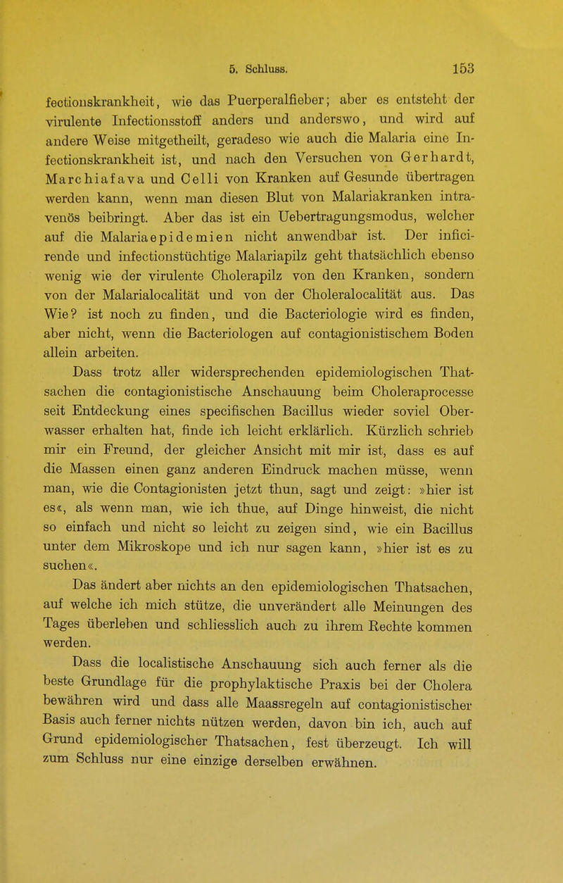 fectiouskrankheit, wie das Puerperalfieber; aber es entsteht der virulente Infectiousstoff anders und anderswo, und wird auf andere Weise mitgetheilt, geradeso wie auch die Malaria eine In- fectionskrankheit ist, und nach den Versuchen von Gerhardt, Marchiafava und Celli von Kranken auf Gesunde übertragen werden kann, wenn man diesen Blut von Malariakranken intra- venös beibringt. Aber das ist ein Uebertragungsmodus, welcher auf die Malariaepidemien nicht anwendbar ist. Der infici- rende und infectionstüchtige Malariapilz geht thatsächlich ebenso wenig wie der virulente Cholerapilz von den Kranken, sondern von der MalarialocaHtät und von der Choleralocalität aus. Das Wie? ist noch zu finden, und die Bacteriologie wird es finden, aber nicht, wenn die Bacteriologen auf contagionistischem Boden allein arbeiten. Dass trotz aller widersprechenden epidemiologischen That- sachen die contagionistische Anschauung beim Choleraprocesse seit Entdeckung eines specifischen Bacillus wieder soviel Ober- wasser erhalten hat, finde ich leicht erklärlich. Kürzlich schrieb mir ein Freund, der gleicher Ansicht mit mir ist, dass es auf die Massen einen ganz anderen Eindruck machen müsse, wenn man, wie die Contagionisten jetzt thun, sagt und zeigt: »hier ist es«, als wenn man, wie ich thue, auf Dinge hinweist, die nicht so einfach und nicht so leicht zu zeigen sind, wie ein Bacillus unter dem Mikroskope und ich nur sagen kann, »hier ist es zu suchen«. Das ändert aber nichts an den epidemiologischen Thatsachen, auf welche ich mich stütze, die unverändert alle Meinungen des Tages überleben und schliesshch auch zu ihrem Rechte kommen werden. Dass die localistische Anschauung sich auch ferner als die beste Grundlage für die prophylaktische Praxis bei der Cholera bewähren wird und dass alle Maassregeln auf contagionistischer Basis auch ferner nichts nützen werden, davon bin ich, auch auf Grund epidemiologischer Thatsachen, fest überzeugt. Ich will zum Schluss nur eine einzige derselben erwähnen.