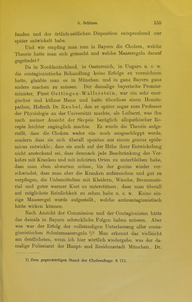 funden und der örtlich-zeitlichen Disposition entsprechend nur später entwickelt habe. Und wie empfing man nun in Bayern die Cholera, welche Theorie hatte man sich gemacht und welche Maassregeln darauf gegründet ? Da in Norddeutschland, in Oesterreich, in Ungarn u. s. w. die contagionistische Behandlung keine Erfolge zu verzeichnen hatte, glaubte man es in München und in ganz Bayern ganz anders machen zu müssen. Der damalige bayerische Premier- minister, Fürst Oettingen-Waller stein, war ein sehr ener- gischer und kühner Mann und hatte überdiess einen Homöo- pathen, Hofrath Dr. Reu bei, den er später sogar zum Professor der Physiologie an der Universität machte, als Leibarzt, was ihn nach meiner Ansicht der Skepsis bezüghch allopathischer Re- cepte leichter zugänglich machte. Es wurde die Theorie aufge- stellt, dass die Cholera weder ein- noch ausgeschleppt werde, sondern dass sie sich überall spontan aus einem genius epide- micus entwickle; dass sie auch auf der Höhe ihrer Entwickelung nicht ansteckend sei, dass demnach jede Beschränkung des Ver- kehrs mit Kranken und mit inficirten Orten zu unterbleiben habe, dass man eben abwarten müsse, bis der genius wieder ver- schwindet, dass man aber die Kranken aufzusuchen und gut zu verpflegen, die Unbemittelten mit Kleidern, Wäsche, Brennmate- rial und guter warmer Kost zu unterstützen, dass man überall auf möglichste Reinlichkeit zu sehen habe u. s. w. Keine ein- zige Maassregel wurde aufgestellt, welche anticontagionistisch hätte wirken können. Nach Ansicht der Commission und der Contagionisten hätte das damals in Bayern schreckliche Folgen haben müssen. Aber was war der Erfolg der vollständigen Unterlassung aller conta- gionistischen Schutzmaassregeln ^) ? Man erkennt das vielleicht am deutlichsten, wenn ich hier wörtlich wiedergebe, was der da- malige Polizeiarzt der Haupt- und Residenzstadt München, Dr.