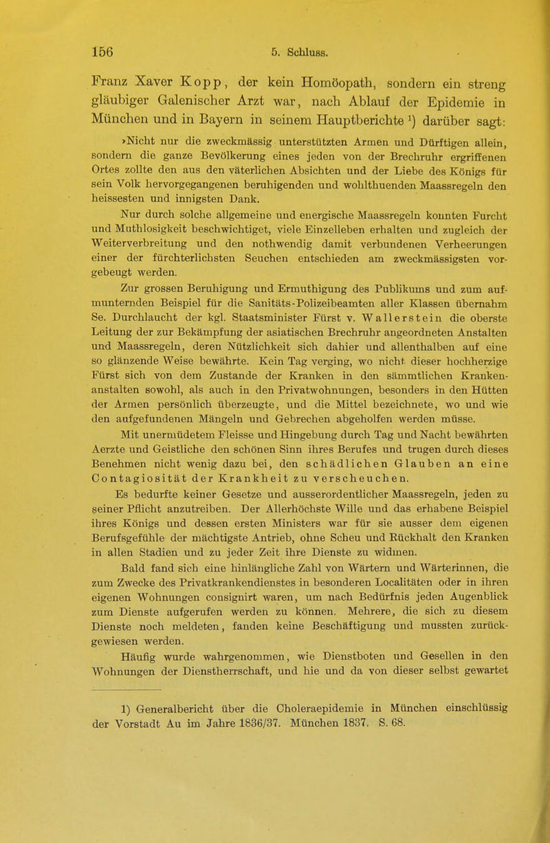 Franz Xaver Kopp, der kein Homöopath, sondern ein streng gläubiger Galenischer Arzt war, nach Ablauf der Epidemie in München und in Bayern in seinem Hauptberichte ^) darüber sagt: »Nicht nur die zweckmässig unterstützten Armen und Dürftigen allein, sondern die ganze Bevölkerung eines jeden von der Brechruhr ergriffenen Ortes zollte den aus den väterlichen Absichten und der Liebe des Königs für sein Volk hervorgegangenen beruhigenden und wohlthuenden Maassregeln den heissesten und innigsten Dank. Nur durch solche allgemeine und energische Maassregeln konnten Furcht und Muthlosigkeit beschwichtiget, viele Einzelleben erhalten und zugleich der Weiterverbreitung und den nothwendig damit verbundenen Verheerungen einer der fürchterlichsten Seuchen entschieden am zweckmässigsten vor- gebeugt werden. Zur grossen Beruhigung und Ermuthigung des Publikums und zum auf- munternden Beispiel für die Sanitäts-Polizeibeamten aller Klassen übernahm Se. Durchlaucht der kgl. Staatsminister Fürst v. Wal 1er st ein die oberste Leitung der zur Bekämpfung der asiatischen Brechruhr angeordneten Anstalten und Maassregeln, deren Nützlichkeit sich dahier und allenthalben auf eine so glänzende Weise bewährte. Kein Tag verging, wo nicht dieser hochherzige Fürst sich von dem Zustande der Kranken in den sämmtlichen Kranken- anstalten sowohl, als auch in den Privatwohnungen, besonders in den Hütten der Armen persönlich überzeugte, und die Mittel bezeichnete, wo und wie den aufgefundenen Mängeln und Gebrechen abgeholfen werden müsse. Mit unermüdetem Fleisse und Hingebung durch Tag und Nacht bewährten Aerzte und Geistliche den schönen Sinn ihres Berufes und trugen durch dieses Benehmen nicht wenig dazu bei, den schädlichen Glauben an eine Contagiosität der Krankheit zu verscheuchen. Es bedurfte keiner Gesetze und ausserordentlicher Maassregeln, jeden zu seiner Pflicht anzutreiben. Der Allerhöchste Wille und das erhabene Beispiel ihres Königs und dessen ersten Ministers war für sie ausser dem eigenen Berufsgefühle der mächtigste Antrieb, ohne Scheu und Rückhalt den Kranken in allen Stadien und zu jeder Zeit ihre Dienste zu widmen. Bald fand sieh eine hinlängliche Zahl von Wärtern und Wärterinnen, die zum Zwecke des Privatkrankendienstes in besonderen Localitäten oder in ihren eigenen Wohnungen consignirt waren, um nach Bedürfnis jeden Augenblick zum Dienste aufgerufen werden zu können. Mehrere, die sich zu diesem Dienste noch meldeten, fanden keine Beschäftigung und mussten zurück- gewiesen werden. Häufig wurde wahrgenommen, wie Dienstboten und Gesellen in den Wohnungen der Dienstherrschaft, und hie und da von dieser selbst gewartet 1) Generalbericht über die Oholeraepidemie in München einschlüssig der Vorstadt Au im Jahre 1836/37. München 1837. S. 68.