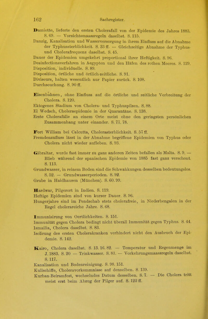 Damiette, lieferte den ersten Cholerafall von der Epidemie des Jahres 1883. S. 69. — Vorsichtsmaassregeln daselbst. S. 115. Danzig, Kanalisation und Wasserversorgung in ihrem Einfluss auf die Abnahme der Typhussterblichkeit. S. 33 ff. — Gleichzeitige Abnahme der Typhus- und Oholerafrequenz daselbst. S. 45. Dauer der Epidemien umgekehrt proportional ihrer Heftigkeit. S. 96. Desinfectionsverfahren in Aegypten und den Häfen des rothen Meeres. S. rJ9. Disposition, individuelle. S. 89. Disposition, örtliche und örtlich-zeitliche. S. 91. Diviseurs, halten wesentlich nur Papier zurück. S. 108. Durchseuchung. S. 90 ff. Eisenbahnen, ohne Einfluss auf die örtliche und zeitliche Verbreitung der Cholera. S. 120. Ektogenes Stadium von Cholera- und Typhuspilzen. S. 88. El Wedsch, Choleraepidemie in der Quarantäne. S. 138. Erste Cholerafälle an einem Orte meist ohne den geringsten persönlichen Zusammenhang unter einander. S. 77. 78. Fort William bei Calcutta, Cholerasterblichkeit. S. 57 ff. Fremdenzufluss lässt in der Abnahme begriffene Epidemien von Typhus oder Cholera nicht wieder aufleben. S. 93. Gibraltar, wurde fast immer zu ganz anderen Zeiten befallen als Malta. S. 9. — BUeb während der spanischen Epidemie von 1885 fast ganz verschont. S. 113. Grundwasser, in reinem Boden sind die Schwaiikungen desselben bedeutungslos. S. 52. — Grundwasserperioden. S. 92. Grube in Haidhausen (München). S. 60. 99. Hardwar, Pilgerort in Indien. S. 119. Heftige Epidemien sind von kurzer Dauer. S. 96. Hungerjahre sind im Pendschab stets cholerafreie, in Niederbengaleu in der Regel cholerareiche Jahre. S. 68. Jmmunisirung von Oertlichkeiten. S. 151. Immunität gegen Cholera bedingt nicht überall Immunität gegen Typhus. S. 44. Ismailia, Cholera daselbst. S. 83. Isolirung des ersten Cholerakranken verhindert nicht den Ausbruch der Epi- demie. S. 142. Kairo, Choleradaselbst. S. 13.16.82. — Temperatur und Regenmenge im J. 1883. S. 20 — Trinkwasser. S. 81. — Vorkehrungsmaassregeln daselbst. S. 117. Kanalisation und Bodenreinigung. S. 98. 151. Kulischiffe, Choleravorkommnisse auf denselben. S. 139. Kurban-Beiramfest, wechselndes Datum desselben. S. 7. — Die Cholera tritt meist erst beim Abzug der Pilger auf. S. 122 ff.