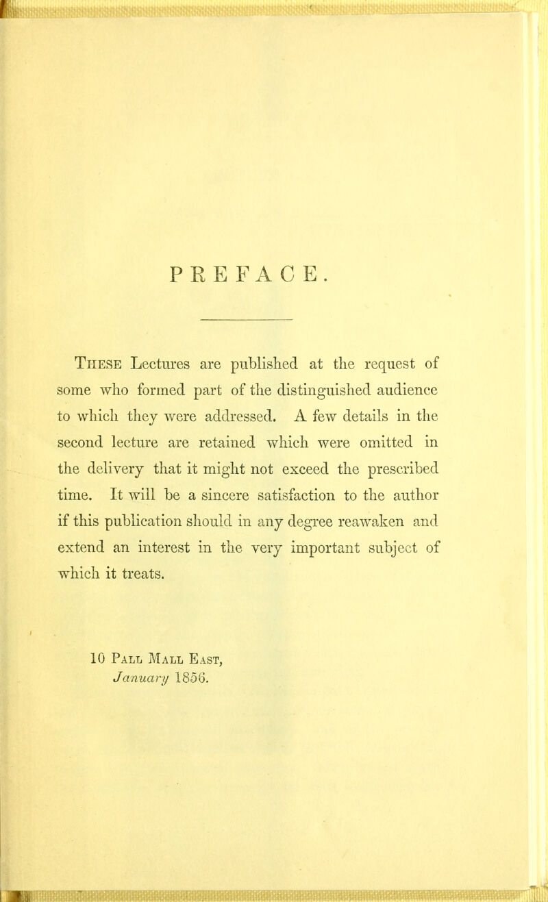 PEEFACE. These Lectures are published at the request of some who formed part of the distinguished audience to which they were addressed. A few details in the second lecture are retained which were omitted in the delivery that it might not exceed the prescribed time. It will be a sincere satisfaction to the author if this publication should in any degree reawaken and extend an interest in the very important subject of which it treats. 10 Pall Mall East, January 1856.