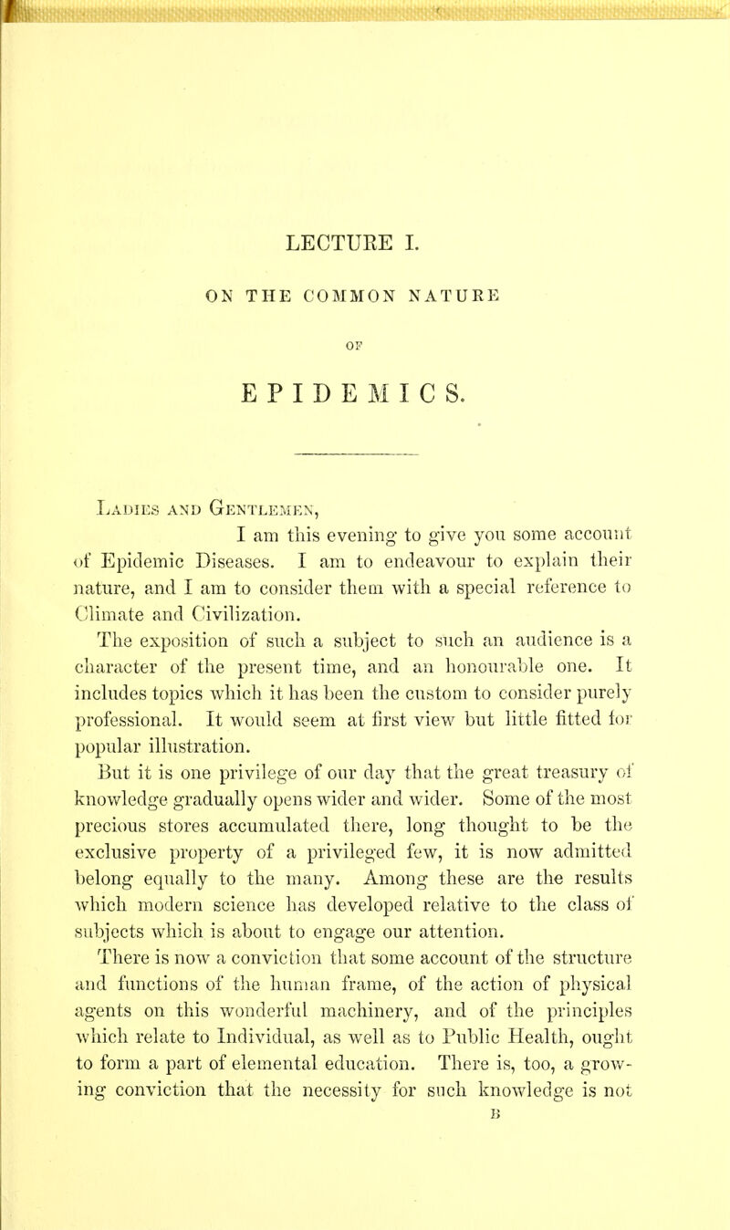 ON THE COMMON NATURE OF EPIDEMICS. Ladies and Gentlemen, I am this evening to give you some account of Epidemic Diseases. I am to endeavour to explain their nature, and I am to consider them with a special reference to Climate and Civilization. The exposition of such a subject to such an audience is a character of the present time, and an honourable one. It includes topics which it has been the custom to consider purely professional. It would seem at first view but little fitted for popular illustration. But it is one privilege of our day that the great treasury of knowledge gradually opens wider and wider. Some of the most precious stores accumulated there, long thought to be the exclusive property of a privileged few, it is now admitted belong equally to the many. Among these are the results which modern science has developed relative to the class of subjects which is about to engage our attention. There is now a conviction that some account of the structure and functions of the human frame, of the action of physical agents on this wonderful machinery, and of the principles which relate to Individual, as well as to Public Health, ought to form a part of elemental education. There is, too, a grow- ing conviction that the necessity for such knowledge is not B