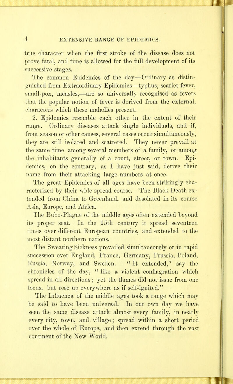 true character when the first stroke of the disease does not prove fatal, and time is allowed for the full development of its successive stages. The common Epidemics of the day—Ordinary as distin- guished from Extraordinary Epidemics—typhus, scarlet fever, small-pox, measles,—are so universally recognised as fevers that the popular notion of fever is derived from the external, characters which these maladies present. 2. Epidemics resemble each other in the extent of their range. Ordinary diseases attack single individuals, and if, from season or other causes, several cases occur simultaneously, they are still isolated and scattered. They never prevail at the same time among several members of a family, or among the inhabitants generally of a court, street, or town. Epi- demics, on the contrary, as I have just said, derive their name from their attacking large numbers at once. The great Epidemics of all ages have been strikingly cha- racterized by their wide spread course. The Black Death ex- tended from China to Greenland, and desolated in its course Asia, Europe, and Africa. The Bubo-Plague of the middle ages often extended beyond its proper seat. In the 15th century it spread seventeen times over different European countries, and extended to the most distant northern nations. The Sweating Sickness prevailed simultaneously or in rapid succession over England, France, Germany, Prussia, Poland, Russia, Norway, and Sweden.  It extended, say the chronicles of the day,  like a violent conflagration which spread in all directions ; yet the flames did not issue from one focus, but rose up everywhere as if self-ignited. The Influenza of the middle ages took a range which may be said to have been universal. In our own day we have seen the same disease attack almost every family, in nearly every city, town, and village; spread within a short period over the whole of Europe, and then extend through the vast continent of the New World.