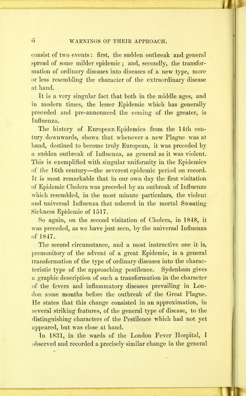 consist of two events : first, the sudden outbreak and general spread of some milder epidemic ; and, secondly, the transfor- mation of ordinary diseases into diseases of a new type, more or less resembling the character of the extraordinary disease at hand. It is a very singular fact that both in the middle ages, and in modern times, the lesser Epidemic which has generally preceded and pre-announced the coming of the greater, is Influenza. The history of European Epidemics from the 14th cen- tury downwards, shows that whenever a new Plague was at hand, destined to become truly European, it was preceded by a sudden outbreak of Influenza, as general as it was violent. This is exemplified with singular uniformity in the Epidemics of the 16th century—the severest epidemic period on record. It is most remarkable that in our own day the first visitation of Epidemic Cholera was preceded by an outbreak of Influenza which resembled, in the most minute particulars, the violent and universal Influenza that ushered in the mortal Sweating- Sickness Epidemic of 1517. So again, on the second visitation of Cholera, in 1848, it was preceded, as we have just seen, by the universal Influenza of 1847. The second circumstance, and a most instructive one it is, premonitory of the advent of a great Epidemic, is a general transformation of the type of ordinary diseases into the charac- teristic type of the approaching pestilence. Sydenham gives a graphic description of such a transformation in the character of the fevers and inflammatory diseases prevailing in Lon- don some months before the outbreak of the Great Plague. He states that this change consisted in an approximation, in several striking features, of the general type of disease, to the distinguishing characters of the Pestilence which had not yet appeared, but was close at hand. In 1831, in the wards of the London Fever Hospital, I observed and recorded a precisely similar change in the general