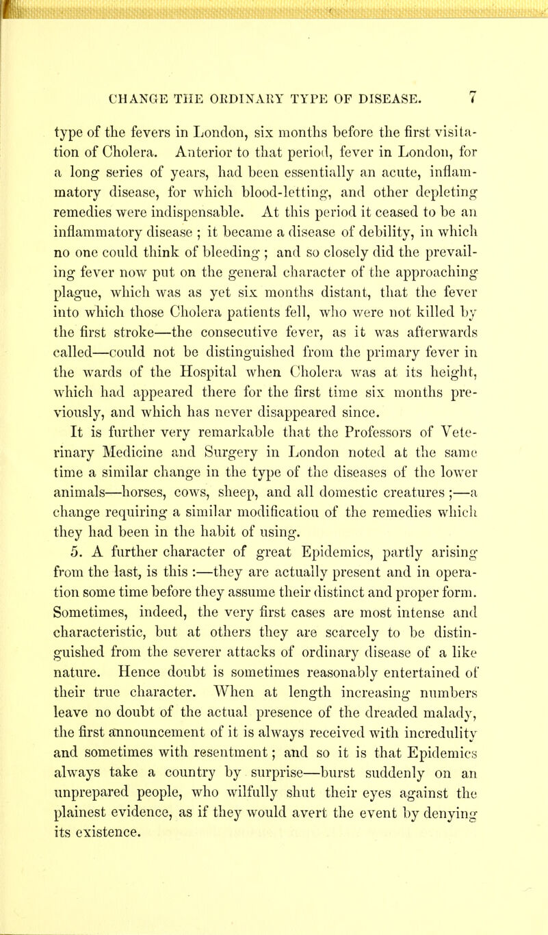 CHANGE THE ORDINARY TYPE OF DISEASE. type of the fevers in London, six months before the first visita- tion of Cholera. Anterior to that period, fever in London, for a long series of years, had been essentially an acute, inflam- matory disease, for which blood-letting, and other depleting remedies were indispensable. At this period it ceased to be an inflammatory disease ; it became a disease of debility, in which no one could think of bleeding ; and so closely did the prevail- ing fever now put on the general character of the approaching plague, which was as yet six months distant, that the fever into which those Cholera patients fell, who were not killed by the first stroke—the consecutive fever, as it was afterwards called—could not be distinguished from the primary fever in the wards of the Hospital when Cholera was at its height, which had appeared there for the first time six months pre- viously, and which has never disappeared since. It is further very remarkable that the Professors of Vete- rinary Medicine and Surgery in London noted at the same time a similar change in the type of the diseases of the lower animals—horses, cows, sheep, and all domestic creatures ;—a change requiring a similar modification of the remedies which they had been in the habit of using. 5. A further character of great Epidemics, partly arising from the last, is this :—they are actually present and in opera- tion some time before they assume their distinct and proper form. Sometimes, indeed, the very first cases are most intense and characteristic, but at others they are scarcely to be distin- guished from the severer attacks of ordinary disease of a like nature. Hence doubt is sometimes reasonably entertained of their true character. When at length increasing numbers leave no doubt of the actual presence of the dreaded malady, the first announcement of it is always received with incredulity and sometimes with resentment; and so it is that Epidemics always take a country by surprise—burst suddenly on an unprepared people, who wilfully shut their eyes against the plainest evidence, as if they would avert the event by denying its existence.