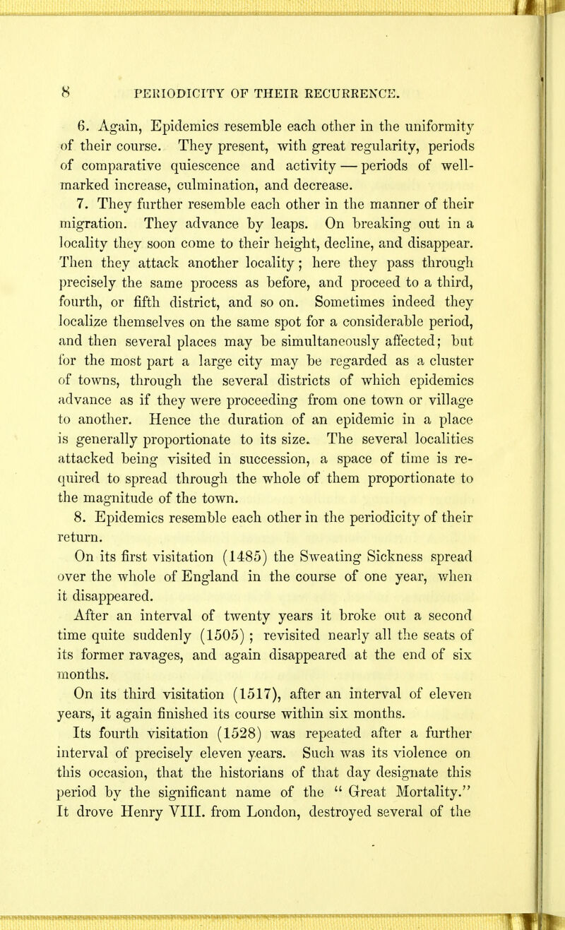 6. Again, Epidemics resemble each other in the uniformity of their course. They present, with great regularity, periods of comparative quiescence and activity — periods of well- marked increase, culmination, and decrease. 7. They further resemble each other in the manner of their migration. They advance by leaps. On breaking out in a locality they soon come to their height, decline, and disappear. Then they attack another locality; here they pass through precisely the same process as before, and proceed to a third, fourth, or fifth district, and so on. Sometimes indeed they localize themselves on the same spot for a considerable period, and then several places may be simultaneously affected; but for the most part a large city may be regarded as a cluster of towns, through the several districts of which epidemics advance as if they were proceeding from one town or village to another. Hence the duration of an epidemic in a place is generally proportionate to its size. The several localities attacked being visited in succession, a space of time is re- quired to spread through the whole of them proportionate to the magnitude of the town. 8. Epidemics resemble each other in the periodicity of their return. On its first visitation (1485) the Sweating Sickness spread over the whole of England in the course of one year, when it disappeared. After an interval of twenty years it broke out a second time quite suddenly (1505) ; revisited nearly all the seats of its former ravages, and again disappeared at the end of six months. On its third visitation (1517), after an interval of eleven years, it again finished its course within six months. Its fourth visitation (1528) was repeated after a further interval of precisely eleven years. Such was its violence on this occasion, that the historians of that day designate this period by the significant name of the  Great Mortality. It drove Henry VIII. from London, destroyed several of the