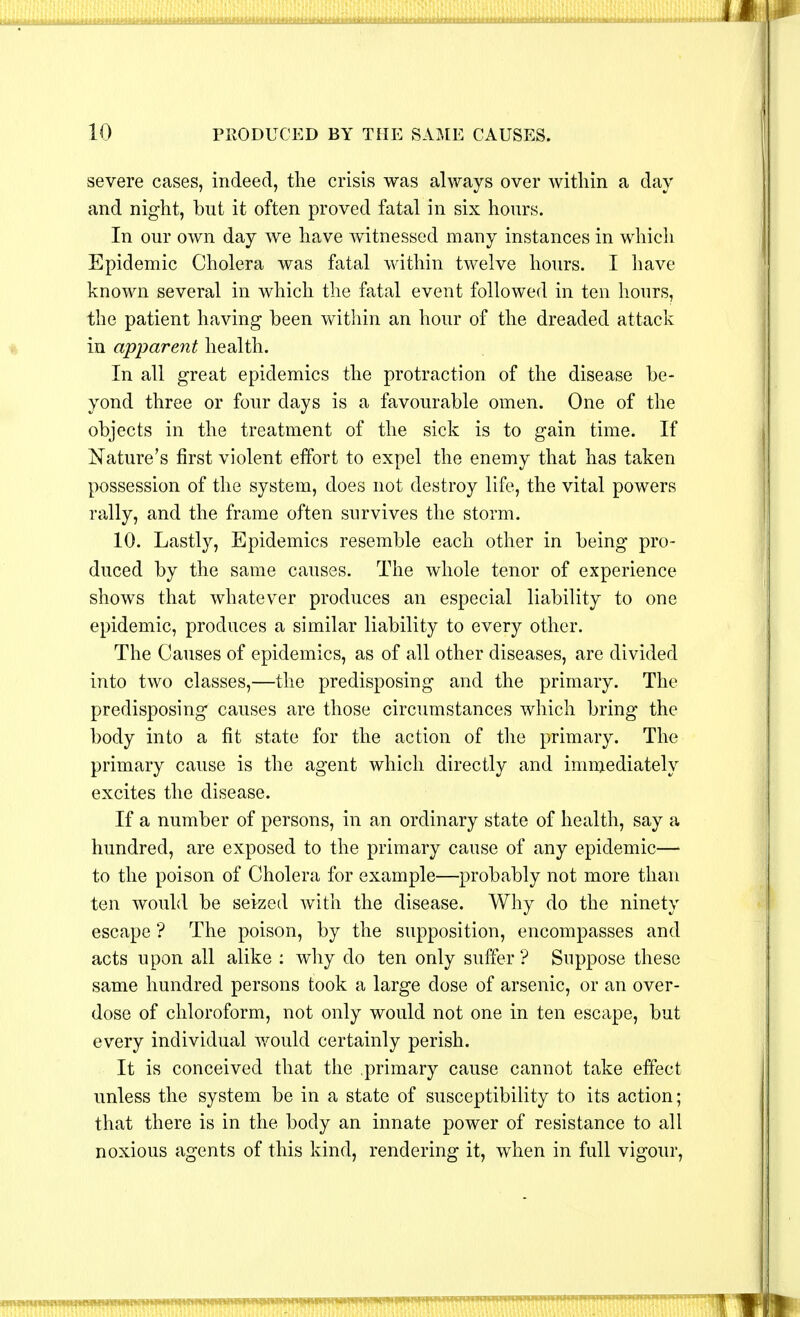 severe cases, indeed, the crisis was always over within a day and night, but it often proved fatal in six hours. In our own day we have witnessed many instances in which Epidemic Cholera was fatal within twelve hours. I have known several in which the fatal event followed in ten hours, the patient having been within an hour of the dreaded attack in apparent health. In all great epidemics the protraction of the disease be- yond three or four clays is a favourable omen. One of the objects in the treatment of the sick is to gain time. If Nature's first violent effort to expel the enemy that has taken possession of the system, does not destroy life, the vital powers rally, and the frame often survives the storm. 10. Lastly, Epidemics resemble each other in being pro- duced by the same causes. The whole tenor of experience shows that whatever produces an especial liability to one epidemic, produces a similar liability to every other. The Causes of epidemics, as of all other diseases, are divided into two classes,—the predisposing and the primary. The predisposing causes are those circumstances which bring the body into a fit state for the action of the primary. The primary cause is the agent which directly and immediately excites the disease. If a number of persons, in an ordinary state of health, say a hundred, are exposed to the primary cause of any epidemic—> to the poison of Cholera for example—probably not more than ten would be seized with the disease. Why do the ninety escape ? The poison, by the supposition, encompasses and acts upon all alike : why do ten only suffer ? Suppose these same hundred persons took a large dose of arsenic, or an over- dose of chloroform, not only would not one in ten escape, but every individual would certainly perish. It is conceived that the primary cause cannot take effect unless the system be in a state of susceptibility to its action; that there is in the body an innate power of resistance to all noxious agents of this kind, rendering it, when in full vigour,