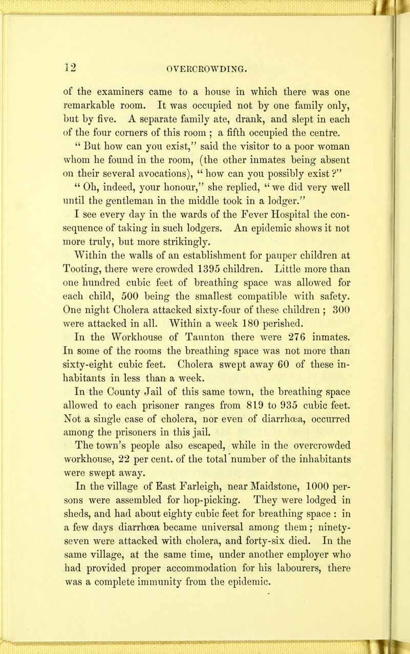 of the examiners came to a house in which there was one remarkable room. It was occupied not by one family only, but by five. A separate family ate, drank, and slept in each of the four corners of this room ; a fifth occupied the centre.  But how can you exist, said the visitor to a poor woman whom he found in the room, (the other inmates being absent on their several avocations), how can you possibly exist?  Oh, indeed, your honour, she replied,  we did very well until the gentleman in the middle took in a lodger. I see every day in the wards of the Fever Hospital the con- sequence of taking in such lodgers. An epidemic shows it not more truly, but more strikingly. Within the walls of an establishment for pauper children at Tooting, there were crowded 1395 children. Little more than one hundred cubic feet of breathing space was allowed for each child, 500 being the smallest compatible with safety. One night Cholera attacked sixty-four of these children ; 300 were attacked in all. Within a week 180 perished. In the Workhouse of Taunton there were 276 inmates. In some of the rooms the breathing space was not more than sixty-eight cubic feet. Cholera swept away 60 of these in- habitants in less than a week. In the County Jail of this same town, the breathing space allowed to each prisoner ranges from 819 to 935 cubic feet. Not a single case of cholera, nor even of diarrhoea, occurred among the prisoners in this jail. The town's people also escaped, while in the overcrowded workhouse, 22 per cent, of the total number of the inhabitants were swept away. In the village of East Farleigh, near Maidstone, 1000 per- sons were assembled for hop-picking. They were lodged in sheds, and had about eighty cubic feet for breathing space : in a few days diarrhoea became universal among them; ninety- seven were attacked with cholera, and forty-six died. In the same village, at the same time, under another employer who had provided proper accommodation for his labourers, there was a complete immunity from the epidemic.