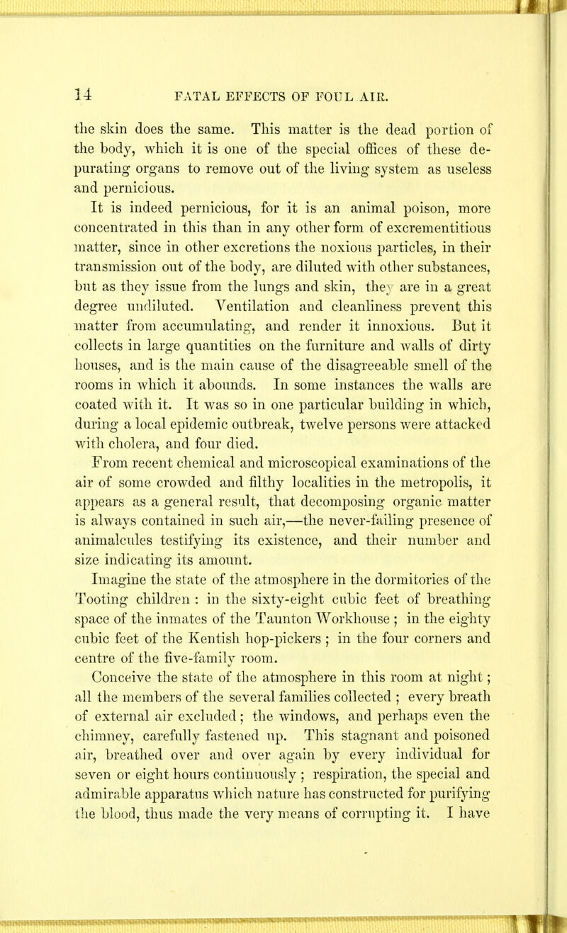 the skin does the same. This matter is the dead portion of the body, which it is one of the special offices of these de- purating organs to remove out of the living system as useless and pernicious. It is indeed pernicious, for it is an animal poison, more concentrated in this than in any other form of excrementitious matter, since in other excretions the noxious particles, in their transmission out of the body, are diluted with other substances, but as they issue from the lungs and skin, they are in a great degree undiluted. Ventilation and cleanliness prevent this matter from accumulating, and render it innoxious. But it collects in large quantities on the furniture and walls of dirty houses, and is the main cause of the disagreeable smell of the rooms in which it abounds. In some instances the walls are coated with it. It was so in one particular building in which, during a local epidemic outbreak, twelve persons were attacked with cholera, and four died. From recent chemical and microscopical examinations of the air of some crowded and filthy localities in the metropolis, it appears as a general result, that decomposing organic matter is always contained in such air,—the never-failing presence of animalcules testifying its existence, and their number and size indicating its amount. Imagine the state of the atmosphere in the dormitories of the Tooting children : in the sixty-eight cubic feet of breathing- space of the inmates of the Taunton Workhouse ; in the eighty cubic feet of the Kentish hop-pickers ; in the four corners and centre of the five-family room. Conceive the state of the atmosphere in this room at night; all the members of the several families collected ; every breath of external air excluded; the windows, and perhaps even the chimney, carefully fastened up. This stagnant and poisoned air, breathed over and over again by every individual for seven or eight hours continuously ; respiration, the special and admirable apparatus which nature has constructed for purifying the blood, thus made the very means of corrupting it. I have