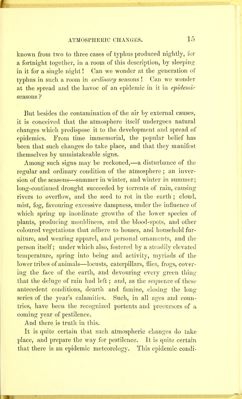 known from two to three cases of typhus produced nightly, for a fortnight together, in a room of this description, by sleeping in it for a single night! Can we wonder at the generation of typhus in such a room in ordinary seasons ! Can we wonder at the spread and the havoc of an epidemic in it in epidemic seasons ? But besides the contamination of the air by external causes, it is conceived that the atmosphere itself undergoes natural changes which predispose it to the development and spread of epidemics. From time immemorial, the popular belief has been that such changes do take place, and that they manifest themselves by unmistakeable signs. Among such signs may be reckoned,—a disturbance of the regular and ordinary condition of the atmosphere ; an inver- sion of the seasons—summer in winter, and winter in summer; long-continued drought succeeded by torrents of rain, causing rivers to overflow, and the seed to rot in the earth ; cloud, mist, fog, favouring excessive dampness, under the influence of which spring up inordinate growths of the lower species of plants, producing mouldiness, and the blood-spots, and other coloured vegetations that adhere to houses, and household fur- niture, and wearing apparel, and personal ornaments, and the person itself; under which also, fostered by a steadily elevated temperature, spring into being and activity, myriads of the lower tribes of animals—locusts, caterpillars, flies, frogs, cover- ing the face of the earth, and devouring every green thing that the deluge of rain had left; and, as the sequence of these antecedent conditions, dearth and famine, closing the long- series of the year's calamities. Such, in all ages and coun- tries, have been the recognized portents and precursors of a coming year of pestilence. And there is truth in this. It is quite certain that such atmospheric changes do take place, and prepare the way for pestilence. It is quite certain that there is an epidemic meteorology. This epidemic condi-