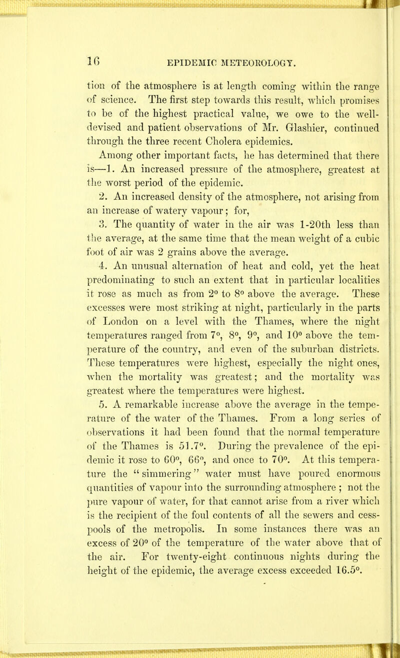 10 EPIDEMIC METEOROLOGY. tion of the atmosphere is at length coming within the range of science. The first step towards this result, which promises to be of the highest practical value, we owe to the well- devised and patient observations of Mr. Glashier, continued through the three recent Cholera epidemics. Among other important facts, he has determined that there is—1. An increased pressure of the atmosphere, greatest at the worst period of the epidemic. 2. An increased density of the atmosphere, not arising from an increase of watery vapour; for, 3. The quantity of water in the air was l-20th less than the average, at the same time that the mean weight of a cubic foot of air was 2 grains above the average. 4. An unusual alternation of heat and cold, yet the heat predominating to such an extent that in particular localities it rose as much as from 2° to 8° above the average. These excesses were most striking at night, particularly in the parts of London on a level with the Thames, where the night temperatures ranged from 7°, 8°, 9°, and 10° above the tem- perature of the country, and even of the suburban districts. These temperatures were highest, especially the night ones, when the mortality was greatest; and the mortality was greatest where the temperatures were highest. 5. A remarkable increase above the average in the tempe- rature of the water of the Thames. From a long series of observations it had been found that the normal temperature of the Thames is 51.7°. During the prevalence of the epi- demic it rose to 60°, 66°, and once to 70°. At this tempera- ture the simmering water must have poured enormous quantities of vapour into the surrounding atmosphere ; not the pure vapour of water, for that cannot arise from a river which is the recipient of the foul contents of all the sewers and cess- pools of the metropolis. In some instances there was an excess of 20° of the temperature of the water above that of the air. For twenty-eight continuous nights during the height of the epidemic, the average excess exceeded 16.5°.