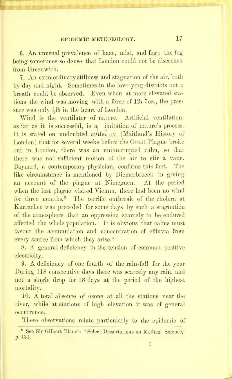 6. An unusual prevalence of haze, mist, and fog; the fog being sometimes so dense that London could not be discerned from Greenwich. 7. An extraordinary stillness and stagnation of the air, both by day and night. Sometimes in the low-lying districts not a breath could be observed. Even when at more elevated sta- tions the wind was moving with a force of lib 7oz., the pres- sure was only ^fb in the heart of London. Wind is the ventilator of nature. Artificial ventilation, as far as it is successful, is aj imitation of nature's process. It is stated on undoubted avtho, y (M.dtland's History of London) that for several weeks before the Great Plague broke out in London, there was an uninterrupted calm, so that there was not sufficient motion of the air to stir a vane. Baynard, a contemporary physician, confirms this fact. The like circumstance is mentioned by Diemerbroeck in giving an account of the plague at Nimeguen. At the period when the last plague visited Vienna, there had been no wind for three months.* The terrific outbreak of the cholera at Kurrachee was preceded for some days by such a stagnation of the atmosphere that an oppression scarcely to be endured affected the whole population. It is obvious that calms must favour the accumulation and concentration of effluvia from every source from which they arise.* 8. A general deficiency in the tension of common positive electricity. 9. A deficiency of one fourth of the rain-fall for the year During 118 consecutive days there was scarcely any rain, and not a single drop for 18 days at the period of the highest mortality. 10. A total absence of ozone at all the stations near the river, while at stations of high elevation it was of general occurrence. These observations relate particularly to the epidemic of * See Sir Gilbert Blane's Select Dissertations on Medical Science, p. 131. c