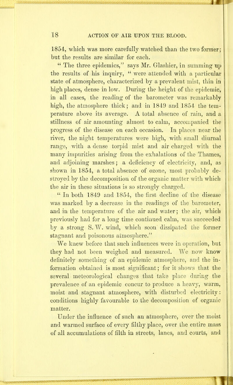 1854, which was more carefully watched than the two former; but the results are similar for each.  The three epidemics, says Mr. Glashier, in summing up the results of his inquiry,  were attended with a particular state of atmosphere, characterized by a prevalent mist, thin in high places, dense in low. During the height of the epidemic, in all cases, the reading of the barometer was remarkably high, the atmosphere thick; and in 1849 and 1854 the tem- perature above its average. A total absence of rain, and a stillness of air amounting almost to calm, accompanied the progress of the disease on each occasion. In places near the river, the night temperatures were high, with small diurnal range, with a dense torpid mist and air charged with the many impurities arising from the exhalations of the Thames, and adjoining marshes; a deficiency of electricity, and, as shown in 1854, a total absence of ozone, most probably de- stroyed by the decomposition of the organic matter with which the air in these situations is so strongly charged.  In both 1849 and 1854, the first decline of the disease was marked by a decrease in the readings of the barometer, and in the temperature of the air and water; the air, which previously had for a long time continued calm, was succeeded by a strong S. W. wind, which soon dissipated the former stagnant and poisonous atmosphere. We knew before that such influences were in operation, but they had not been weighed and measured. We now know definitely something of an epidemic atmosphere, and the in- formation obtained is most significant; for it shows that the several meteorological changes that take place during the prevalence of an epidemic concur to produce a heavy, warm, moist and stagnant atmosphere, with disturbed electricity: conditions highly favourable to the decomposition of organic matter. Under the influence of such an atmosphere, over the moist and warmed surface of every filthy place, over the entire mass of all accumulations of filth in streets, lanes, and courts, and