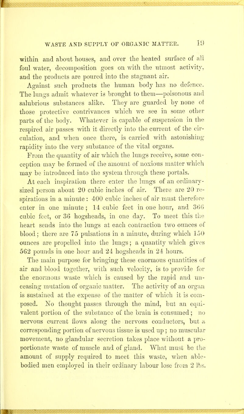 WASTE AND SUPPLY OF ORGANIC MATTER. 11) within and about houses, and over the heated surface of all foul water, decomposition goes on with the utmost activity, and the products are poured into the stagnant air. Against such products the human body has no defence. The lungs admit whatever is brought to them—poisonous and salubrious substances alike. They are guarded by none of those protective contrivances which we see in some other parts of the body. Whatever is capable of suspension in the respired air passes with it directly into the current of the cir- culation, and when once there, is carried with astonishing rapidity into the very substance of the vital organs. From the quantity of air which the lungs receive, some con- ception may be formed of the amount of noxious matter which may be introduced into the system through these portals. At each inspiration there enter the lungs of an ordinary- sized person about 20 cubic inches of air. There are 20 re- spirations in a minute : 400 cubic inches of air must therefore enter in one minute ; 14 cubic feet in one hour, and 366 cubic feet, or 36 hogsheads, in one day. To meet this the heart sends into the lungs at each contraction two ounces of blood; there are 75 pulsations in a minute, during which 150 ounces are propelled into the lungs; a quantity which gives 562 pounds in one hour and 24 hogsheads in 24 hours. The main purpose for bringing these enormous quantities of air and blood together, with such velocity, is to provide for the enormous waste which is caused by the rapid and un- ceasing mutation of organic matter. The activity of an organ is sustained at the expense of the matter of which it is com- posed. No thought passes through the mind, but an equi- valent portion of the substance of the brain is consumed; no nervous current flows along the nervous conductors, but a corresponding portion of nervous tissue is used up ; no muscular movement, no glandular secretion takes place without a pro- portionate waste of muscle and of gland. What must be the amount of supply required to meet this waste, when able- bodied men employed in their ordinary labour lose from 2 Its. mmmmsmm