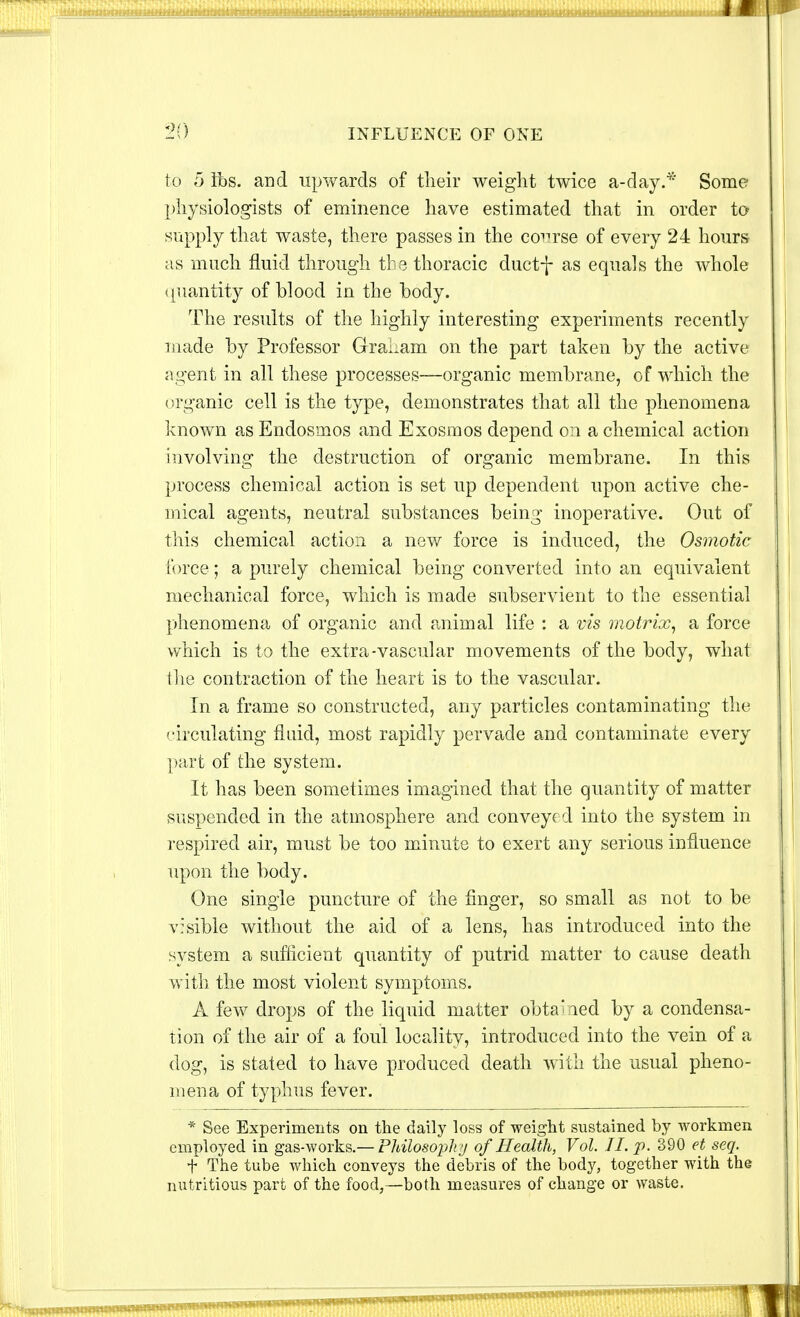 to 5 lbs. and upwards of their weight twice a-day.* Some physiologists of eminence have estimated that in order to supply that waste, there passes in the course of every 24 hours as much fluid through the thoracic ductf as equals the whole quantity of blood in the body. The results of the highly interesting experiments recently made by Professor GraLam on the part taken by the active agent in all these processes—organic membrane, of which the organic cell is the type, demonstrates that all the phenomena known as Endosmos and Exosmos depend on a chemical action involving the destruction of organic membrane. In this process chemical action is set up dependent upon active che- mical agents, neutral substances being inoperative. Out of this chemical action a new force is induced, the Osmotic force; a purely chemical being converted into an equivalent mechanical force, which is made subservient to the essential phenomena of organic and animal life : a vis motrix, a force which is to the extra-vascular movements of the body, what the contraction of the heart is to the vascular. In a frame so constructed, any particles contaminating the circulating fluid, most rapidly pervade and contaminate every part of the system. It has been sometimes imagined that the quantity of matter suspended in the atmosphere and conveyed into the system in respired air, must be too minute to exert any serious influence upon the body. One single puncture of the finger, so small as not to be visible without the aid of a lens, has introduced into the system a sufficient quantity of putrid matter to cause death with the most violent symptoms. A few drops of the liquid matter obtained by a condensa- tion of the air of a foul locality, introduced into the vein of a dog, is stated to have produced death with the usual pheno- mena of typhus fever. * See Experiments on the daily loss of weight sustained by workmen employed in gas-works.— Philosophy of Health, Vol. II. p. 390 et seq. f The tube which conveys the debris of the body, together with the nutritious part of the food,—both measures of change or waste.