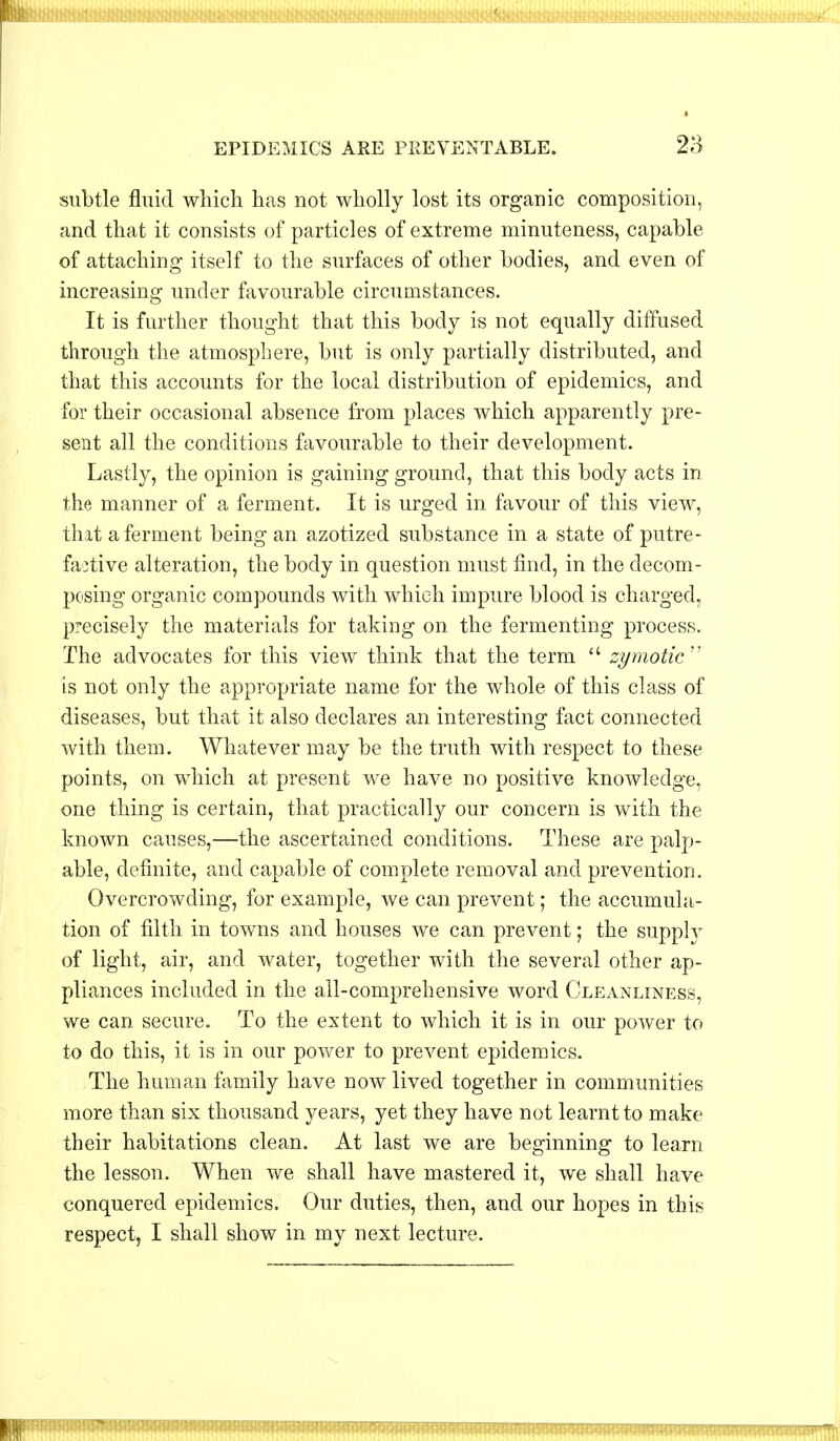 ■■flBnHnBnniH EPIDEMICS ARE PREVENTABLE. 23 subtle fluid which has not wholly lost its organic composition, and that it consists of particles of extreme minuteness, capable of attaching itself to the surfaces of other bodies, and even of increasing under favourable circumstances. It is further thought that this body is not equally diffused through the atmosphere, but is only partially distributed, and that this accounts for the local distribution of epidemics, and for their occasional absence from places which apparently pre- sent all the conditions favourable to their development. Lastly, the opinion is gaining ground, that this body acts in the manner of a ferment. It is urged in favour of this view, that a ferment being an azotized substance in a state of putre- factive alteration, the body in question must find, in the decom- posing organic compounds with which impure blood is charged, precisely the materials for taking on the fermenting process. The advocates for this view think that the term  zymotic is not only the appropriate name for the whole of this class of diseases, but that it also declares an interesting fact connected with them. Whatever may be the truth with respect to these points, on which at present we have no positive knowledge, one thing is certain, that practically our concern is with the known causes,—the ascertained conditions. These are palp- able, definite, and capable of complete removal and prevention. Overcrowding, for example, we can prevent; the accumula- tion of filth in towns and houses we can prevent; the supply of light, air, and water, together with the several other ap- pliances included in the all-comprehensive word Cleanliness, we can secure. To the extent to which it is in our power to to do this, it is in our power to prevent epidemics. The human family have now lived together in communities more than six thousand years, yet they have not learnt to make their habitations clean. At last we are beginning to learn the lesson. When we shall have mastered it, we shall have conquered epidemics. Our duties, then, and our hopes in this respect, I shall show in my next lecture.