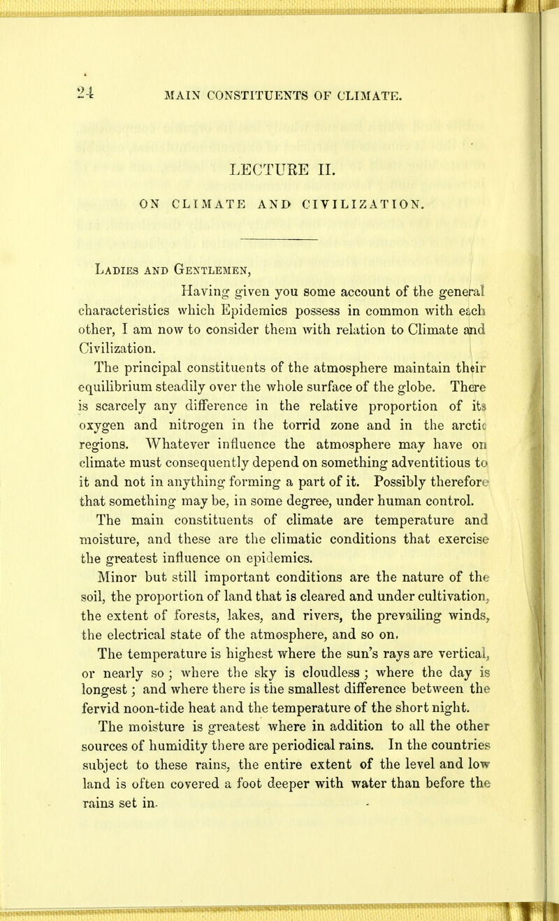 MAIN CONSTITUENTS OF CLIMATE. LECTURE II. ON CLIMATE AND CIVILIZATION. Ladies and Gentlemen, Having given you some account of the general characteristics which Epidemics possess in common with each other, I am now to consider them with relation to Climate and Civilization. The principal constituents of the atmosphere maintain their equilibrium steadily over the whole surface of the globe. There is scarcely any difference in the relative proportion of its oxygen and nitrogen in the torrid zone and in the arctic regions. Whatever influence the atmosphere may have on climate must consequently depend on something adventitious to it and not in anything forming a part of it. Possibly therefore that something may be, in some degree, under human control. The main constituents of climate are temperature and moisture, and these are the climatic conditions that exercise the greatest influence on epidemics. Minor but still important conditions are the nature of the soil, the proportion of land that is cleared and under cultivation, the extent of forests, lakes, and rivers, the prevailing winds, the electrical state of the atmosphere, and so on, The temperature is highest where the sun's rays are vertical, or nearly so; where the sky is cloudless ; where the day is longest; and where there is the smallest difference between the fervid noon-tide heat and the temperature of the short night. The moisture is greatest where in addition to all the other sources of humidity there are periodical rains. In the countries subject to these rains, the entire extent of the level and low land is often covered a foot deeper with water than before the rains set in-