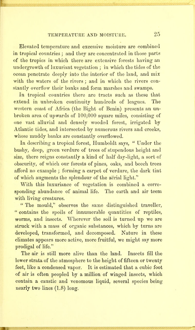 Elevated temperature and excessive moisture are combined in tropica] countries ; and they are concentrated in those parts of the tropics in which there are extensive forests having an undergrowth of luxuriant vegetation ; in which the tides of the ocean penetrate deeply into the interior of the land, and mix with the waters of the rivers ; and in which the rivers con- stantly overflow their banks and form marshes and swamps. In tropical countries there are tracts such as these that extend in unbroken continuity hundreds of leagues. The western coast of Africa (the Bight of Benin) presents an un- broken area of upwards of 100,000 square miles, consisting of one vast alluvial and densely wooded forest, irrigated by Atlantic tides, and intersected by numerous rivers and creeks, whose muddy banks are constantly overflowed. In describing a tropical forest, Humboldt says,  Under the bushy, deep, green verdure of trees of stupendous height and size, there reigns constantly a kind of half day-light, a sort of obscurity, of which our forests of pines, oaks, and beech trees afford no example ; forming a carpet of verdure, the dark tint of which augments the splendour of the aerial light. With this luxuriance of vegetation is combined a corre- sponding abundance of animal life. The earth and air teem with living creatures.  The mould, observes the same distinguished traveller,  contains the spoils of innumerable quantities of reptiles, worms, and insects. Wherever the soil is turned up we are struck with a mass of organic substances, which by turns are developed, transformed, and decomposed. Nature in these climates appears more active, more fruitful, we might say more prodigal of life. The air is still more alive than the land. Insects fill the lower strata of the atmosphere to the height of fifteen or twenty feet, like a condensed vapor. It is estimated that a cubic foot of air is often peopled by a million of winged insects, which contain a caustic and venomous liquid, several species being nearly two lines (1.8) long.
