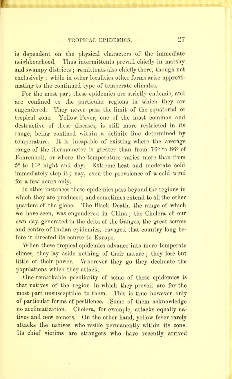 is dependent on the physical characters of the immediate neighbourhood. Thus intermittents prevail chiefly in marshy and swampy districts ; remittents also chiefly there, though not exclusively ; while in other localities other forms arise approxi- mating to the continued type of temperate climates. For the most part these epidemics are strictly endemic, and are confined to the particular regions in which they are engendered. They never pass the limit of the equatorial or tropical zone. Yellow Fever, one of the most common and destructive of these diseases, is still more restricted in its range, being confined within a definite line determined by temperature. It is incapable of existing where the average range of the thermometer is greater than from 76° to 86° of Fahrenheit, or where the temperature varies more than from 5° to 10° night and day. Extreme heat and moderate cold immediately stop it; nay, even the prevalence of a cold wind for a few hours only. In other instances these epidemics pass beyond the regions in which they are produced, and sometimes extend to all the other quarters of the globe. The Black Death, the range of which we have seen, was engendered in China; the Cholera of our own day, generated in the delta of the Ganges, the great source and centre of Indian epidemics, ravaged that country long be- fore it directed its course to Europe. When these tropical epidemics advance into more temperate climes, they lay aside nothing of their nature; they lose but little of their power. Wherever they go they decimate the populations which they attack. One remarkable peculiarity of some of these epidemics is that natives of the region in which they prevail are for the most part unsusceptible to them. This is true however only of particular forms of pestilence. Some of them acknowledge no acclimatization. Cholera, for example, attacks equally na- tives and new comers. On the other hand, yellow fever rarely attacks the natives who reside permanently within its zone. Its chief victims are strangers who have recently arrived