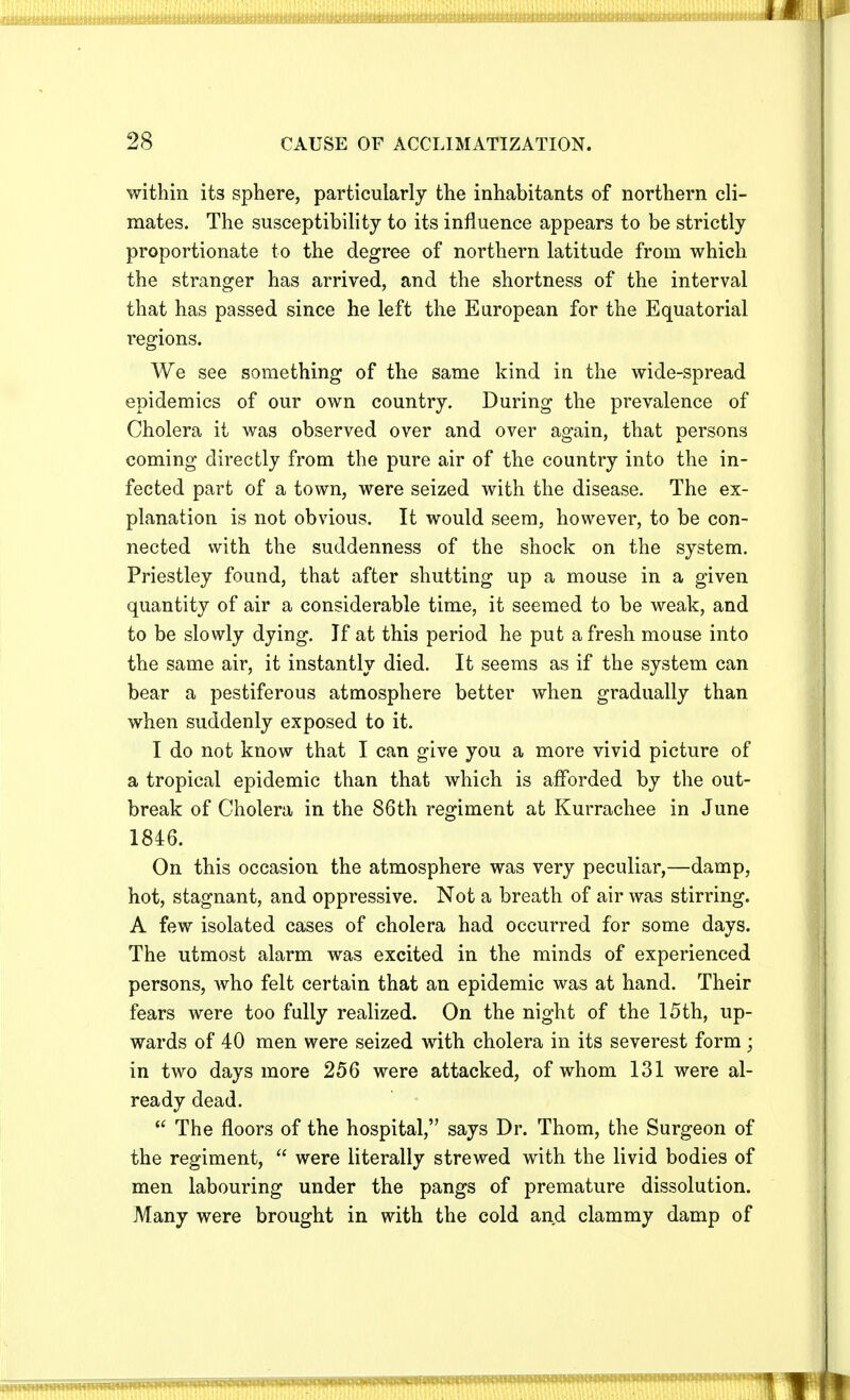 within its sphere, particularly the inhabitants of northern cli- mates. The susceptibility to its influence appears to be strictly proportionate to the degree of northern latitude from which the stranger has arrived, and the shortness of the interval that has passed since he left the European for the Equatorial regions. We see something of the same kind in the wide-spread epidemics of our own country. During the prevalence of Cholera it was observed over and over again, that persons coming directly from the pure air of the country into the in- fected part of a town, were seized with the disease. The ex- planation is not obvious. It would seem, however, to be con- nected with the suddenness of the shock on the system. Priestley found, that after shutting up a mouse in a given quantity of air a considerable time, it seemed to be weak, and to be slowly dying. If at this period he put afresh mouse into the same air, it instantly died. It seems as if the system can bear a pestiferous atmosphere better when gradually than when suddenly exposed to it. I do not know that I can give you a more vivid picture of a tropical epidemic than that which is afforded by the out- break of Cholera in the 86th regiment at Kurrachee in June 1846. On this occasion the atmosphere was very peculiar,—damp, hot, stagnant, and oppressive. Not a breath of air was stirring. A few isolated cases of cholera had occurred for some days. The utmost alarm was excited in the minds of experienced persons, who felt certain that an epidemic was at hand. Their fears were too fully realized. On the night of the 15th, up- wards of 40 men were seized with cholera in its severest form ; in two days more 256 were attacked, of whom 131 were al- ready dead.  The floors of the hospital, says Dr. Thorn, the Surgeon of the regiment,  were literally strewed with the livid bodies of men labouring under the pangs of premature dissolution. Many were brought in with the cold and clammy damp of