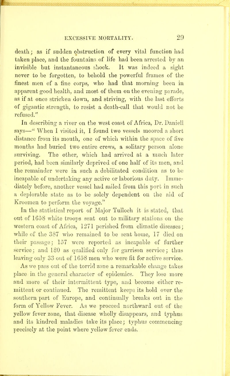 death; as if sudden obstruction of every vital function had taken place, and the fountains of life had been arrested by an invisible but instantaneous shock. It was indeed a sight never to be forgotten, to behold the powerful frames of the finest men of a fine corps, who had that morning been in apparent good health, and most of them on the evening parade, as if at once stricken down, and striving, with the last efforts of gigantic strength, to resist a death-call that would not be refused. In describing a river on the west coast of Africa, Dr. Daniell says— When I visited it, I found two vessels moored a short distance from its mouth, one of which within the space of five months had buried two entire crews, a solitary person alone surviving. The other, which had arrived at a much later period, had been similarly deprived of one half of its men, and the remainder were in such a debilitated condition as to be incapable of undertaking any active or laborious duty. Imme- diately before, another vessel had sailed from this port in such a deplorable state as to be solely dependent on the aid of Kroomen to perform the voyage. In the statistical report of Major Tulloch it is stated, that out of 1658 white troops sent out to military stations on the western coast of Africa, 1271 perished from climatic diseases; while of the 387 who remained to be sent home, 17 died on their passage; 157 were reported as incapable of further service; and 180 as qualified only for garrison service; thus leaving only 33 out of 1658 men who were fit for active service. As we pass out of the torrid zone a remarkable change takes place in the general character of epidemics. They lose more and more of their intermittent type, and become either re- mittent or continued. The remittent keeps its hold over the southern part of Europe, and continually breaks out in the form of Yellow Fever. As we proceed northward out of the yellow fever zone, that disease wholly disappears, and typhus and its kindred maladies take its place; typhus commencing precisely at the point where yellow fever ends.