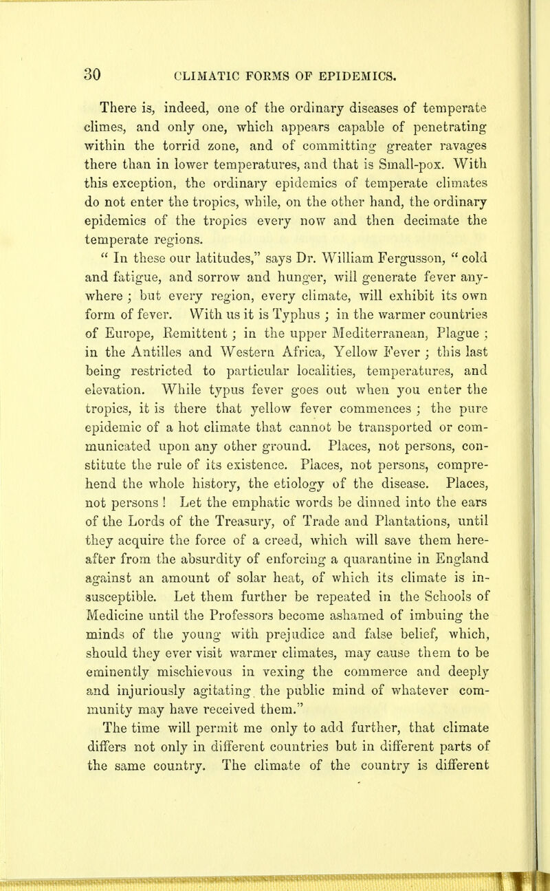 There is, indeed, one of the ordinary diseases of temperate climes, and only one, which appears capable of penetrating within the torrid zone, and of committing greater ravages there than in lower temperatures, and that is Small-pox. With this exception, the ordinary epidemics of temperate climates do not enter the tropics, while, on the other hand, the ordinary epidemics of the tropics every now and then decimate the temperate regions.  In these our latitudes, says Dr. William Fergusson,  cold and fatigue, and sorrow and hunger, will generate fever any- where ; but every region, every climate, will exhibit its own form of fever. With us it is Typhus ; in the warmer countries of Europe, Remittent; in the upper Mediterranean, Plague ; in the Antilles and Western Africa, Yellow Fever ; this last being restricted to particular localities, temperatures, and elevation. While typus fever goes out when you enter the tropics, it is there that yellow fever commences ; the pure epidemic of a hot climate that cannot be transported or com- municated upon any other ground. Places, not persons, con- stitute the rule of its existence. Places, not persons, compre- hend the whole history, the etiology of the disease. Places, not persons ! Let the emphatic words be dinned into the ears of the Lords of the Treasury, of Trade and Plantations, until they acquire the force of a creed, which will save them here- after from the absurdity of enforcing a quarantine in England against an amount of solar heat, of which its climate is in- susceptible. Let them further be repeated in the Schools of Medicine until the Professors become ashamed of imbuing the minds of the young with prejudice and false belief, which, should they ever visit warmer climates, may cause them to be eminently mischievous in vexing the commerce and deeply and injuriously agitating the public mind of whatever com- munity may have received them. The time will permit me only to add further, that climate differs not only in different countries but in different parts of the same country. The climate of the country is different