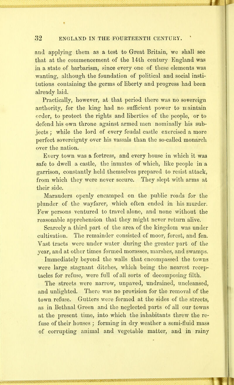 and applying them as a test to Great Britain, we shall see that at the commencement of the 14th century England was in a state of barbarism, since every one of these elements was wanting, although the foundation of political and social insti- tutions containing the germs of liberty and progress had been already laid. Practically, however, at that period there was no sovereign authority, for the king had no sufficient power to naintain order, to protect the rights and liberties of the people, or to defend his own throne against armed men nominally his sub- jects ; while the lord of every feudal castle exercised a more perfect sovereignty over his vassals than the so-called monarch over the nation. Every town was a fortress, and every house in which it was safe to dwell a castle, the inmates of which, like people in a garrison, constantly held themselves prepared to resist attack, from which they were never secure. They slept with arms at their side. Marauders openly encamped on the public roads for the plunder of the wayfarer, which often ended in his murder. Few persons ventured to travel alone, and none without the reasonable apprehension that they might never return alive. Scarcely a third part of the area of the kingdom was under cultivation. The remainder consisted of moor, forest, and fen. Vast tracts were under water during the greater part of the year, and at other times formed morasses, marshes, and swamps. Immediately beyond the walls that encompassed the towns were large stagnant ditches, which being the nearest recep- tacles for refuse, were full of all sorts of decomposing filth. The streets were narrow, unpaved, undrained, uncleansed, and unlighted. There was no provision for the removal of the town refuse. Gutters were formed at the sides of the streets, as in Bethnal Green and the neglected parts of all our towns at the present time, into which the inhabitants threw the re- fuse of their houses ; forming in dry weather a semi-fluid mass of corrupting animal and vegetable matter, and in rainy