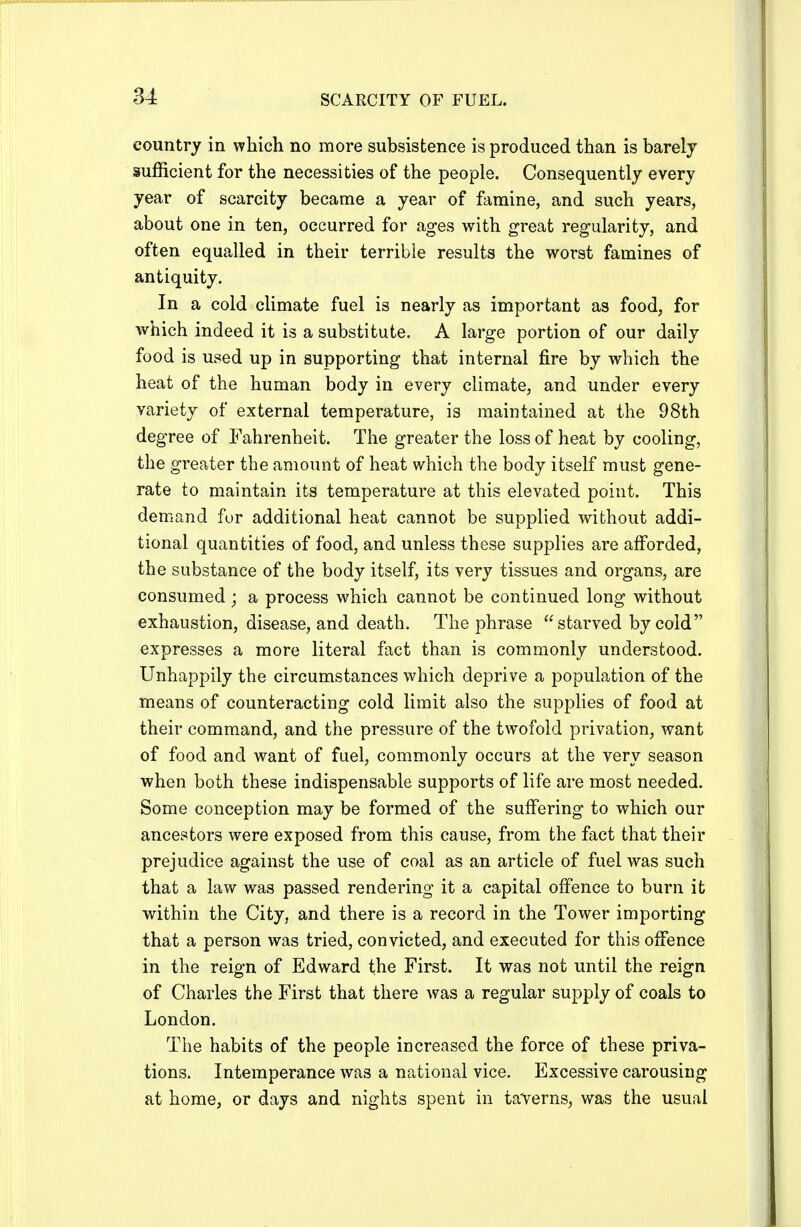 country in which no more subsistence is produced than is barely sufficient for the necessities of the people. Consequently every year of scarcity became a year of famine, and such years, about one in ten, occurred for ages with great regularity, and often equalled in their terrible results the worst famines of antiquity. In a cold climate fuel is nearly as important as food, for which indeed it is a substitute. A large portion of our daily food is used up in supporting that internal fire by which the heat of the human body in every climate, and under every variety of external temperature, is maintained at the 98th degree of Fahrenheit. The greater the loss of heat by cooling, the greater the amount of heat which the body itself must gene- rate to maintain its temperature at this elevated point. This demand for additional heat cannot be supplied without addi- tional quantities of food, and unless these supplies are afforded, the substance of the body itself, its very tissues and organs, are consumed ; a process which cannot be continued long without exhaustion, disease, and death. The phrase starved by cold expresses a more literal fact than is commonly understood. Unhappily the circumstances which deprive a population of the means of counteracting cold limit also the supplies of food at their command, and the pressure of the twofold privation, want of food and want of fuel, commonly occurs at the very season when both these indispensable supports of life are most needed. Some conception may be formed of the suffering to which our ancestors were exposed from this cause, from the fact that their prejudice against the use of coal as an article of fuel was such that a law was passed rendering it a capital offence to burn it within the City, and there is a record in the Tower importing that a person was tried, convicted, and executed for this offence in the reign of Edward the First. It was not until the reign of Charles the First that there was a regular supply of coals to London. The habits of the people increased the force of these priva- tions. Intemperance was a national vice. Excessive carousing at home, or days and nights spent in taverns, was the usual