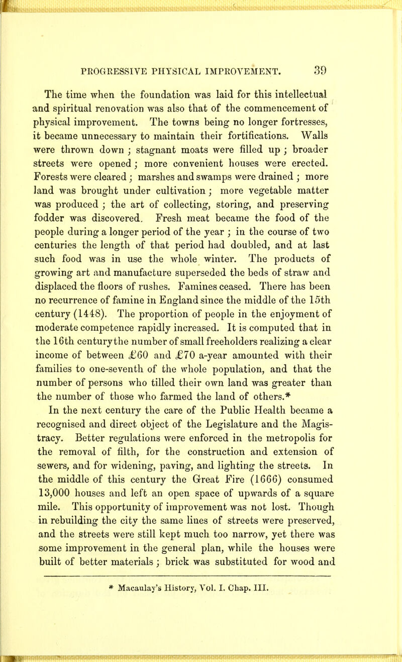 The time when the foundation was laid for this intellectual and spiritual renovation was also that of the commencement of physical improvement. The towns being no longer fortresses, it became unnecessary to maintain their fortifications. Walls were thrown down ; stagnant moats were filled up ; broader streets were opened ; more convenient houses were erected. Forests were cleared ; marshes and swamps were drained ; more land was brought under cultivation; more vegetable matter was produced ; the art of collecting, storing, and preserving fodder was discovered. Fresh meat became the food of the people during a longer period of the year ; in the course of two centuries the length of that period had doubled, and at last such food was in use the whole winter. The products of growing art and manufacture superseded the beds of straw and displaced the floors of rushes. Famines ceased. There has been no recurrence of famine in England since the middle of the 15th century (1448). The proportion of people in the enjoyment of moderate competence rapidly increased. It is computed that in the 16th century the number of small freeholders realizing a clear income of between £60 and £70 a-year amounted with their families to one-seventh of the whole population, and that the number of persons who tilled their own land was greater than the number of those who farmed the land of others.* In the next century the care of the Public Health became a recognised and direct object of the Legislature and the Magis- tracy. Better regulations were enforced in the metropolis for the removal of filth, for the construction and extension of sewers, and for widening, paving, and lighting the streets. In the middle of this century the Great Fire (1666) consumed 13,000 houses and left an open space of upwards of a square mile. This opportunity of improvement was not lost. Though in rebuilding the city the same lines of streets were preserved, and the streets were still kept much too narrow, yet there was some improvement in the general plan, while the houses were built of better materials ; brick was substituted for wood and * Macaulay's History, Vol. I, Chap. III.