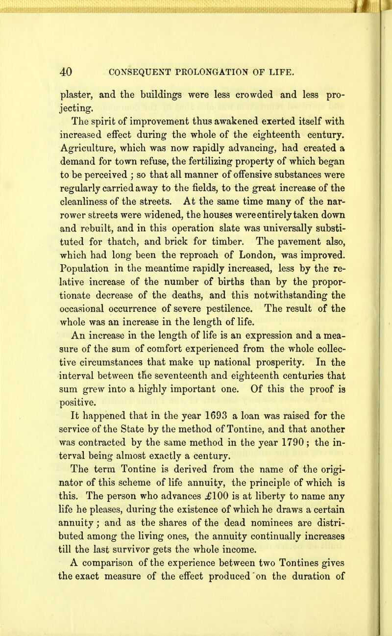 plaster, and the buildings were less crowded and less pro- jecting. The spirit of improvement thus awakened exerted itself with increased effect during the whole of the eighteenth century. Agriculture, which was now rapidly advancing, had created a demand for town refuse, the fertilizing property of which began to be perceived ; so that all manner of offensive substances were regularly carried away to the fields, to the great increase of the cleanliness of the streets. At the same time many of the nar- rower s treets were widened, the houses were entirely taken down and rebuilt, and in this operation slate was universally substi- tuted for thatch, and brick for timber. The pavement also, which had long been the reproach of London, was improved. Population in the meantime rapidly increased, less by the re- lative increase of the number of births than by the propor- tionate decrease of the deaths, and this notwithstanding the occasional occurrence of severe pestilence. The result of the whole was an increase in the length of life. An increase in the length of life is an expression and a mea- sure of the sum of comfort experienced from the whole collec- tive circumstances that make up national prosperity. In the interval between the seventeenth and eighteenth centuries that sum grew into a highly important one. Of this the proof is positive. It happened that in the year 1693 a loan was raised for the service of the State by the method of Tontine, and that another was contracted by the same method in the year 1790; the in- terval being almost exactly a century. The term Tontine is derived from the name of the origi- nator of this scheme of life annuity, the principle of which is this. The person who advances ,£100 is at liberty to name any life he pleases, during the existence of which he draws a certain annuity; and as the shares of the dead nominees are distri- buted among the living ones, the annuity continually increases till the last survivor gets the whole income. A comparison of the experience between two Tontines gives the exact measure of the effect produced on the duration of