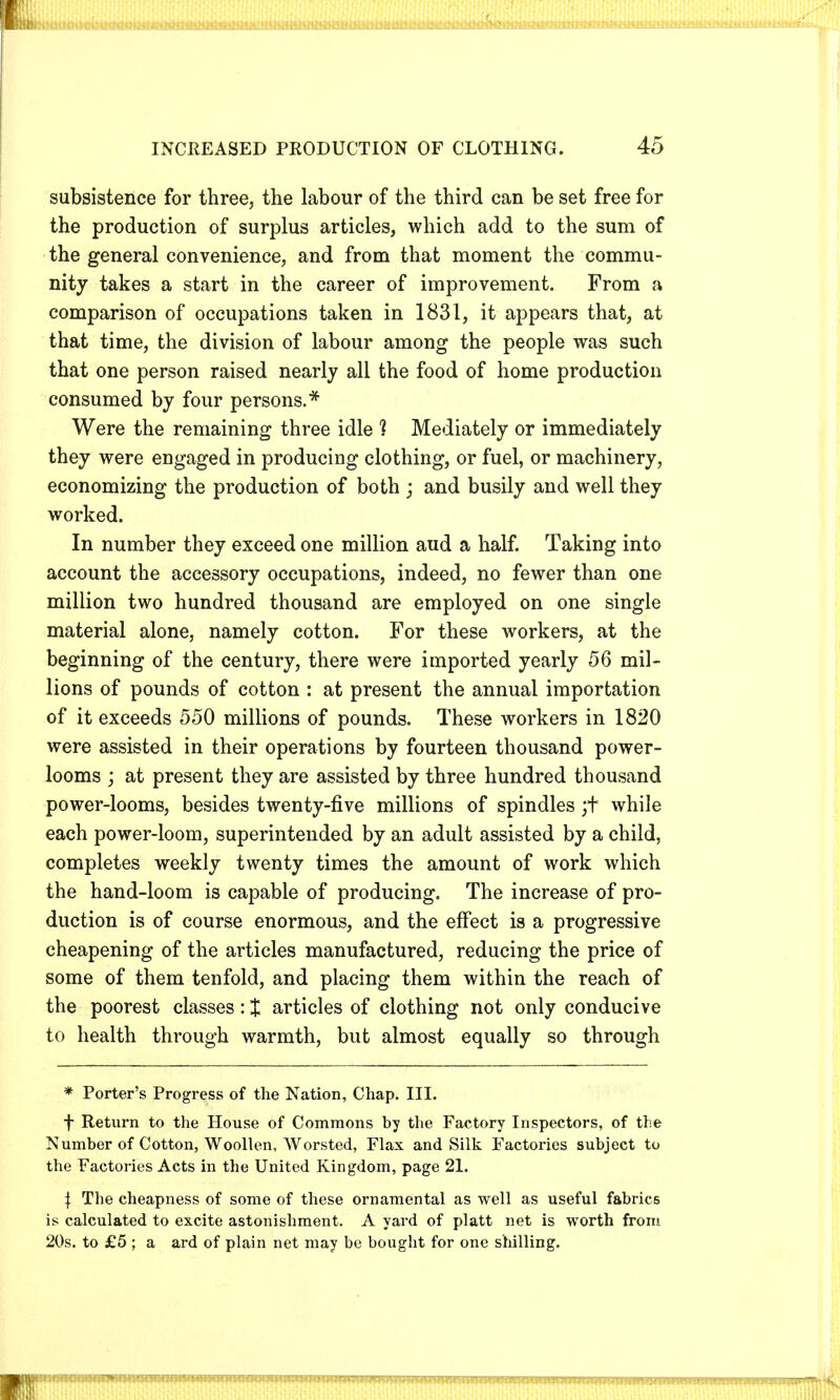 subsistence for three, the labour of the third can be set free for the production of surplus articles, which add to the sum of the general convenience, and from that moment the commu- nity takes a start in the career of improvement. From a comparison of occupations taken in 1831, it appears that, at that time, the division of labour among the people was such that one person raised nearly all the food of home production consumed by four persons.* Were the remaining three idle ] Mediately or immediately they were engaged in producing clothing, or fuel, or machinery, economizing the production of both ; and busily and well they worked. In number they exceed one million aud a half. Taking into account the accessory occupations, indeed, no fewer than one million two hundred thousand are employed on one single material alone, namely cotton. For these workers, at the beginning of the century, there were imported yearly 56 mil- lions of pounds of cotton : at present the annual importation of it exceeds 550 millions of pounds. These workers in 1820 were assisted in their operations by fourteen thousand power- looms ; at present they are assisted by three hundred thousand power-looms, besides twenty-five millions of spindles ;t while each power-loom, superintended by an adult assisted by a child, completes weekly twenty times the amount of work which the hand-loom is capable of producing. The increase of pro- duction is of course enormous, and the effect is a progressive cheapening of the articles manufactured, reducing the price of some of them tenfold, and placing them within the reach of the poorest classes: J articles of clothing not only conducive to health through warmth, but almost equally so through * Porter's Progress of the Nation, Chap. III. f Return to the House of Commons by the Factory Inspectors, of the Number of Cotton, Woollen, Worsted, Flax and Silk Factories subject to the Factories Acts in the United Kingdom, page 21. | The cheapness of some of these ornamental as well as useful fabrics is calculated to excite astonishment. A yard of platt net is worth from 20s. to £5 ; a ard of plain net may be bought for one shilling.