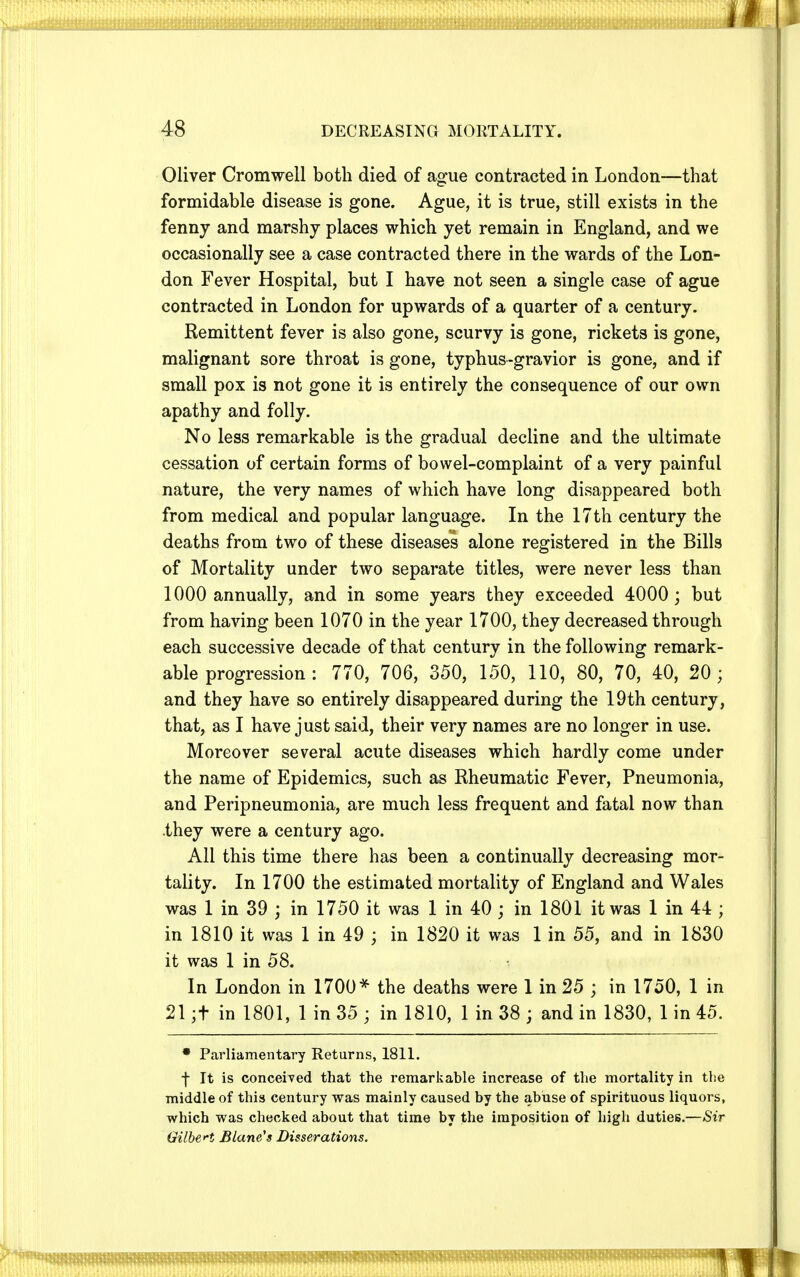 Oliver Cromwell both died of ague contracted in London—that formidable disease is gone. Ague, it is true, still exists in the fenny and marshy places which yet remain in England, and we occasionally see a case contracted there in the wards of the Lon- don Fever Hospital, but I have not seen a single case of ague contracted in London for upwards of a quarter of a century. Remittent fever is also gone, scurvy is gone, rickets is gone, malignant sore throat is gone, typhus-gravior is gone, and if small pox is not gone it is entirely the consequence of our own apathy and folly. No less remarkable is the gradual decline and the ultimate cessation of certain forms of bowel-complaint of a very painful nature, the very names of which have long disappeared both from medical and popular language. In the 17th century the deaths from two of these diseases alone registered in the Bills of Mortality under two separate titles, were never less than 1000 annually, and in some years they exceeded 4000; but from having been 1070 in the year 1700, they decreased through each successive decade of that century in the following remark- able progression : 770, 706, 350, 150, 110, 80, 70, 40, 20 ; and they have so entirely disappeared during the 19th century, that, as I have just said, their very names are no longer in use. Moreover several acute diseases which hardly come under the name of Epidemics, such as Rheumatic Fever, Pneumonia, and Peripneumonia, are much less frequent and fatal now than they were a century ago. All this time there has been a continually decreasing mor- tality. In 1700 the estimated mortality of England and Wales was 1 in 39 ; in 1750 it was 1 in 40; in 1801 it was 1 in 44 ; in 1810 it was 1 in 49 ; in 1820 it was 1 in 55, and in 1830 it was 1 in 58. In London in 1700* the deaths were 1 in 25 ; in 1750, 1 in 21 ;t in 1801, 1 in 35 ; in 1810, 1 in 38 ; and in 1830, 1 in 45. • Parliamentary Returns, 1811. f It is conceived that the remarkable increase of the mortality in the middle of this century was mainly caused by the abuse of spirituous liquors, which was checked about that time by the imposition of high duties.—Sir Gilbert Blane's Disserations.