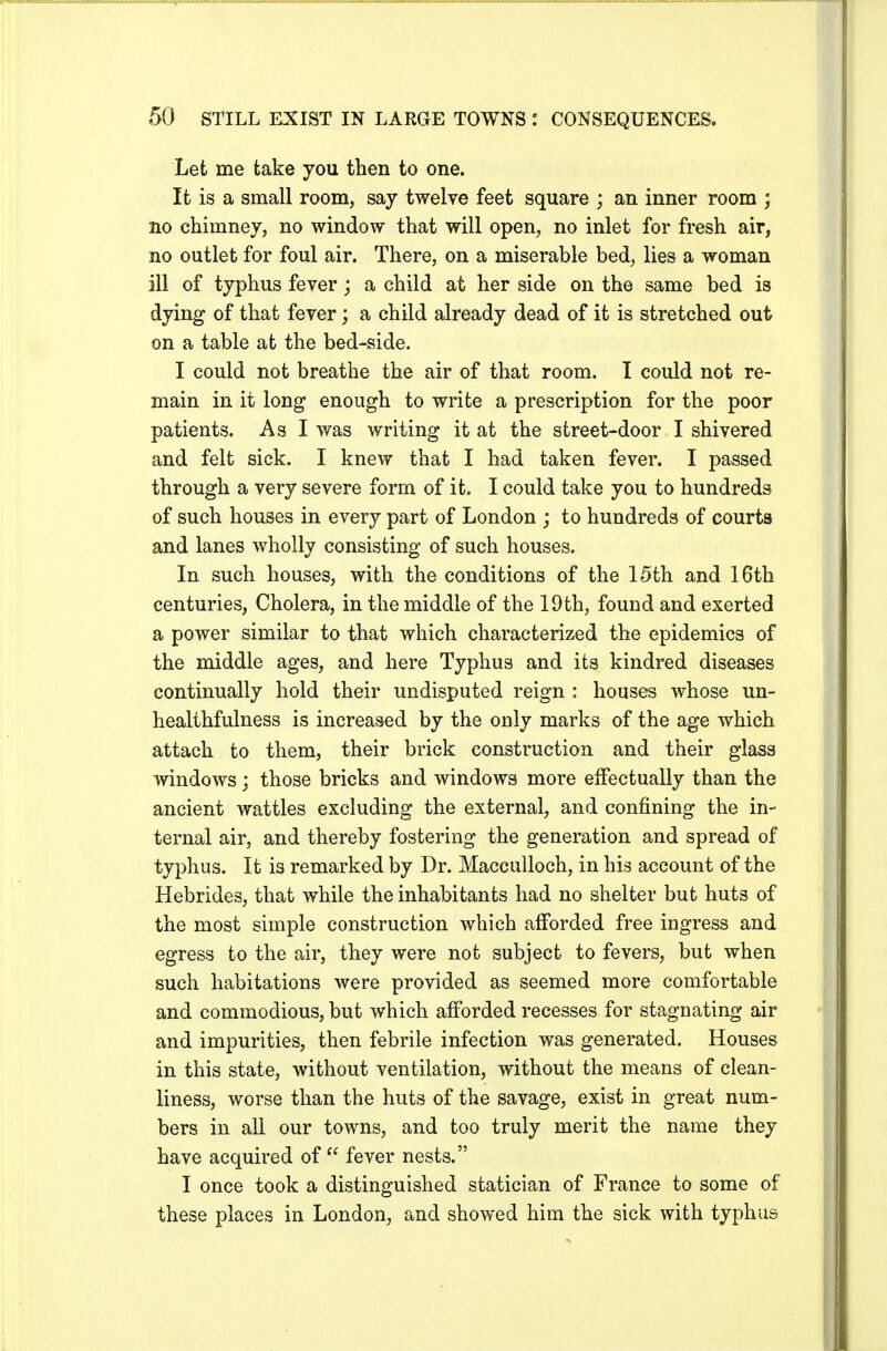 Let me take you then to one. It is a small room, say twelve feet square ; an inner room ; no chimney, no window that will open, no inlet for fresh air, no outlet for foul air. There, on a miserable bed, lies a woman ill of typhus fever; a child at her side on the same bed is dying of that fever; a child already dead of it is stretched out on a table at the bed-side. I could not breathe the air of that room. I could not re- main in it long enough to write a prescription for the poor patients. As I was writing it at the street-door I shivered and felt sick. I knew that I had taken fever. I passed through a very severe form of it. I could take you to hundreds of such houses in every part of London ; to hundreds of courts and lanes wholly consisting of such houses. In such houses, with the conditions of the 15th and 16th centuries, Cholera, in the middle of the 19th, found and exerted a power similar to that which characterized the epidemics of the middle ages, and here Typhus and its kindred diseases continually hold their undisputed reign : houses whose un- healthfulness is increased by the only marks of the age which attach to them, their brick construction and their glass windows; those bricks and windows more effectually than the ancient wattles excluding the external, and confining the in- ternal air, and thereby fostering the generation and spread of typhus. It is remarked by Dr. Macculloch, in his account of the Hebrides, that while the inhabitants had no shelter but huts of the most simple construction which afforded free ingress and egress to the air, they were not subject to fevers, but when such habitations were provided as seemed more comfortable and commodious, but which afforded recesses for stagnating air and impurities, then febrile infection was generated. Houses in this state, without ventilation, without the means of clean- liness, worse than the huts of the savage, exist in great num- bers in all our towns, and too truly merit the name they have acquired of  fever nests. I once took a distinguished statician of France to some of these places in London, and showed him the sick with typhus