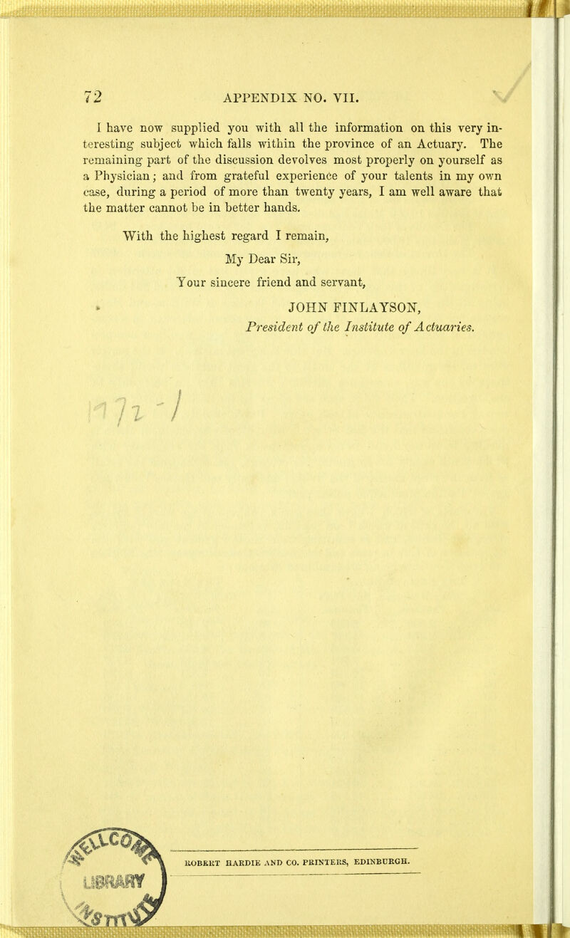 I have now supplied you with all the information on this very in- teresting subject which falls within the province of an Actuary. The remaining part of the discussion devolves most properly on yourself as a Physician; and from grateful experience of your talents in my own case, during a period of more than twenty years, I am well aware that the matter cannot be in better hands. With the highest regard I remain, My Dear Sir, Your sincere friend and servant, JOHN FINLAYSON, President of the Institute of Actuaries. liOBEKT HARDIE AND CO. PRINTERS, EDINBURGH.