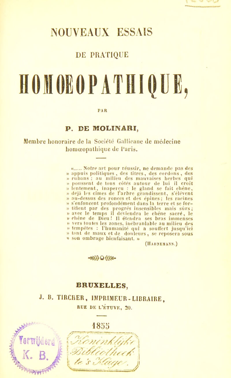 DE PRATIQUE HOlOEOPATflipE, PAR P. DE MOLIIVARI, Membre honoraire de la Soeiéti! GiilliVane de médecine homœopalliiquc du Taris. (t Noire nrl pour réussir, ne deniniuic jias tics » nppuis polilîqucs , des litres, des rortinns , dus i> rulwns ; nu milieu des ninuviiiscs lierl)es qui )i polissent de loirs côtés autour de lui il croit )) lenlcmeiit, inaperçu : le gland se fait cliène, » déjà 1rs cimes de l'arhre grandissent, s'élévenl )) au-dessus des ronces et des épines; les racines Il s'enfoncent profondément dans la terre et se for- )> lifieul par des progrés insensibles mais st'irs; » avec le temps il deviendra le cliéne sacré, le u chêne do Dieu ! Il étendra ses bras immenses » vers loules les zones, inébranlable au milieu des » tempêtes : l'humanité qui a soulTert jusqu'ici )i l.int de maux et de douleurs, se reposera sous » son ombrage bienfaisant. » (HAIINEMiSN.) BRUXELLES, J. B. TlRCIiER, IMPRIMEUR-LIBRAIRE, HUE DK L'ÉTUVF., 20.