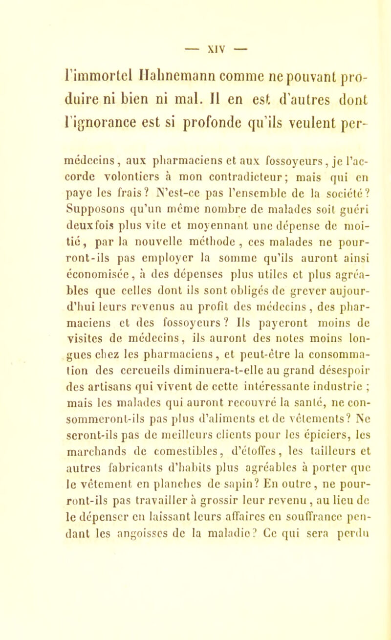 l'immortel Ilahncmann comme ne pouvant pro- duire ni bien ni mal. Il en est d'autres dont l'ignorance est si profonde qu'ils veulent pcr- mcJccins, aux pharmaciens et aux fossoyeurs, je l'ac- corde volontiers h mon contradicteur; mais qui en paye les frais? N'est-ce pas l'ensemble de la société? Supposons qu'un même nombre de malades soit guéri deuxfois plus vile et moyennant une dépense de moi- tic, parla nouvelle méthode, ces malades ne pour- ront-ils pas employer la somme qu'ils auront ainsi économisée, à des dépenses plus utiles et plus agréa- bles que celles dont ils sont obligés de grever aujour- d'hui leurs revenus au profit des médecins, des phar- maciens et des fossoyeurs ? Ils payeront moins de visites de médecins, ils auront des noies moins lon- gues chez les pharmaciens, et peut-être la consomma- lion des cercueils diminuera-t-ellc au grand désespoii- des artisans qui vivent de cette intéressante industrie ; mais les malades qui auront recouvré la sanlé, ne con- sommeront-ils pas plus d'aliments et de vêlements? Ne seront-ils pas de meilleurs clients pour les épiciers, les marchands de comestibles, d'éloiïes, les tailleurs et autres fabricants d'habits plus agréables à porter que le vêtement en planches de sapin? En outre , ne pour- ront-ils pas travailler à grossir leur revenu, au lieu de le dépenser en laissant leurs affaires en souffrance pen- dant les angoisses de la maladie? Ce qui sera perdu