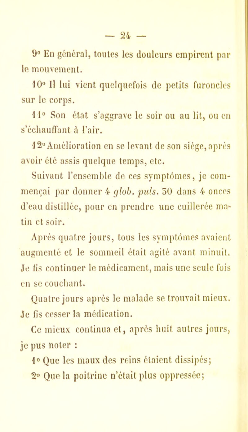 9° En général, toutes les douleurs empirent par le mouvement. iO II lui vient quelquefois de petits furoncles sur le corps. i l Son état s'aggrave le soir ou au lit, ou on s'écliauiraut à l'air. d 2° Amélioration en se levant de son siège, après avoir été assis quelque temps, etc. Suivant l'ensemble de ces symptômes, je com- mençai par donner 4 gloh. puis. 50 dans 4 onces d'eau distillée, pour en prendre une cuillerée ma- tin et soir. Après quatre jours, tous les symptômes avaient augmenté et le sommeil était agité avant minuil. Je lis continuer le médicament, mais une seule fois en se couchant. Quatre jours après le malade se trouvait mieux. Je fis cesser la médication. Ce mieux continua et, après huit autres jours, je pus noter : i° Que les maux des reins étaient dissipes; 2° Que la poitrine n'était plus oppressée;