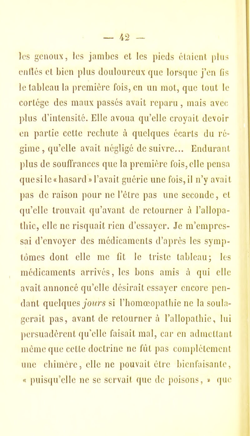 les genoux, les jambes et les pieds étaient plus ciillés et bien plus douloureux que lorsque j'en fis le tableau la première fois, en un mot, que tout le cortège des maux passés avait reparu, mais avec plus d'intensité. Elle avoua qu'elle croyait devoir on partie cette rechute à quelques écarts du ré- gime , qu'elle avait négligé de suivre... Endurant plus de souffrances que la première fois, elle pensa que si le «hasard «l'avait guérie une fois, il n'y avait pas de raison pour ne l'être pas une seconde, et qu'elle trouvait qu'avant de retourner à l'allopa- thie, elle ne risquait rien d'essayer. Je m'empres- sai d'envoyer des médicaments d'après les symp- tômes dont elle me fit le triste tableau; les médicaments arrivés, les bons amis à qui elle avait annoncé qu'elle désirait essayer encore pen- dant quelques jOîO's si l'homoeopalhie ne la soula- gerait pas, avant de retourner à l'allopathie, lui persuadèrent qu'elle faisait mal, car en admettant même que cette doctrine ne fût pas complèlement une chimère, elle ne pouvait être bienfaisante, « puisqu'elle ne se servait que de poisons, » que