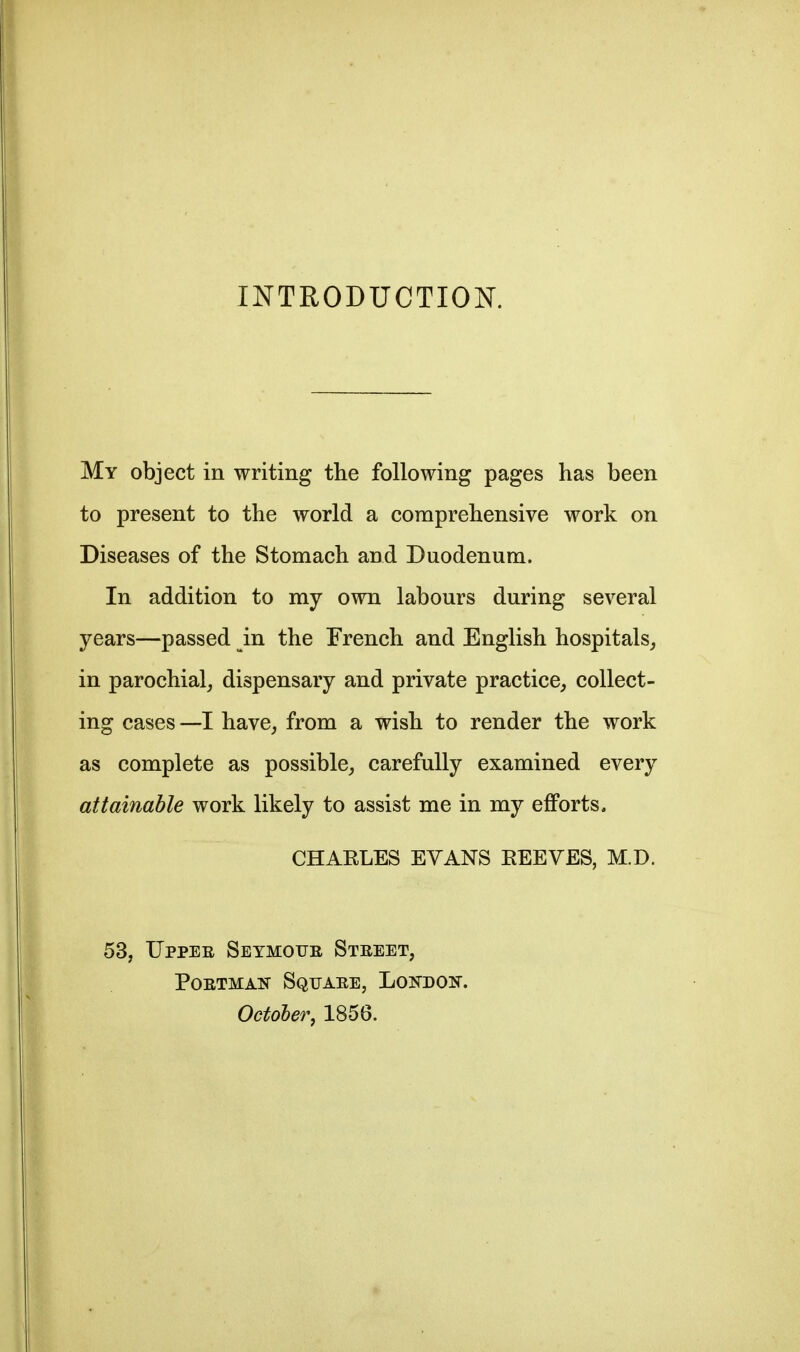 INTRODUCTIOK My object in writing the following pages has been to present to the world a comprehensive work on Diseases of the Stomach and Duodenum. In addition to my own labours during several years—passed in the French and English hospitals^ in parochial, dispensary and private practice, collect- ing cases —I have, from a wish to render the work as complete as possible, carefully examined every attainable work likely to assist me in my efforts, CHARLES EVANS EEEVES, M.D. 53, TJppEE SEYMorE Steeet, POETMAN SqtJAEE, LoNDON. October, 1856.