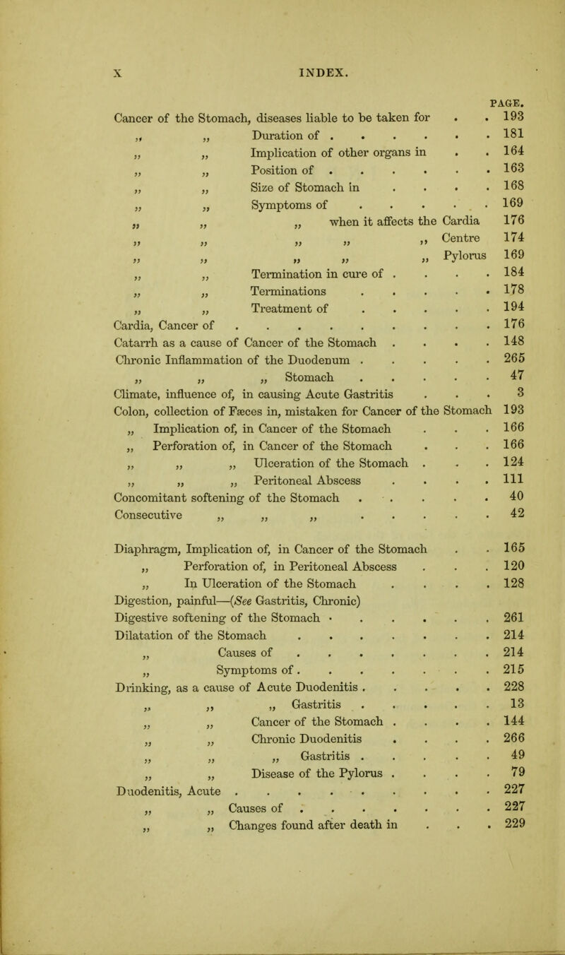 PAGE. Cancer of the Stomach, diseases Uable to be taken for . .193 „ Duration of 181 „ „ Implication of other organs in . .164 „ „ Position of 163 „ „ Size of Stomach In . . . .168 „ „ Symptoms of . . . . .169 „ „ „ when it affects the Cardia 176 Centre 174 » Pylonis 169 „ „ Termination in cure of . . . • 184 „ „ Terminations . . . . .178 „ „ Treatment of 194 Cardia, Cancer of . . 176 Catarrh as a cause of Cancer of the Stomach . . . .148 Chronic Inflammation of the Duodenum ..... 265 „ „ „ Stomach . . . . • 47 Climate, influence of, in causing Acute Gastritis ... 3 Colon, collection of Faeces in, mistaken for Cancer of the Stomach 193 „ Implication of, in Cancer of the Stomach . . .166 „ Perforation of, in Cancer of the Stomach . . .166 „ „ „ Ulceration of the Stomach . . .124 „ „ „ Peritoneal Abscess .... Ill Concomitant softening of the Stomach . . . . .40 Consecutive „ „ „ ..... 42 Diaphragm, Implication of, in Cancer of the Stomach . .165 „ Perforation of, in Peritoneal Abscess . . . 120 „ In Ulceration of the Stomach . . . .128 Digestion, painful—{See Gastritis, Chronic) Digestive softening of the Stomach ...... 261 Dilatation of the Stomach 214 „ Causes of . . . . . . .214 „ Symptoms of. . . . . . . 215 Drinking, as a cause of Acute Duodenitis ..... 228 „ ,, „ Gastritis . . . . .13 „ Cancer of the Stomach .... 144 „ „ Chronic Duodenitis . . . .266 „ „ „ Gastritis . . , , . 49 „ „ Disease of the Pylorus .... 79 Duodenitis, Acute . . . 227 „ „ Causes of 227 „ „ Changes found after death in . . . 229