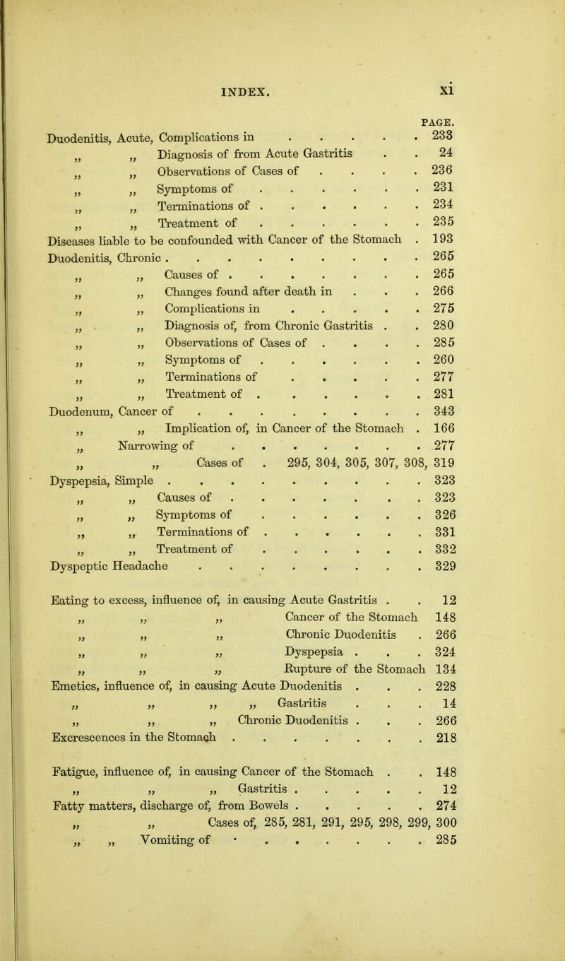 PAGE. Duodenitis, Acute, Complications in . . . . . 233 J, „ Diagnosis of from Acute Gastritis . . 24 „ Observations of Cases of ... . 236 „ „ Symptoms of ..... • 231 „ Terminations of 234 „ „ Treatment of 235 Diseases liable to be confounded with Cancer of the Stomach . 193 Duodenitis, Chronic 265 „ „ Causes of .265 „ Changes found after death in . . . 266 „ Complications in . . » . .275 „ . „ Diagnosis of, from Chronic Gastritis . . 280 „ „ Observations of Cases of . . . .285 „ „ Symptoms of 260 „ „ Terminations of 277 „ „ Treatment of 281 Duodenum, Cancer of . . . . . . . .343 „ Implication of, in Cancer of the Stomach . 166 „ Narrowing of 277 Cases of . 295, 304, 305, 307, 308, 319 Dyspepsia, Simple 323 „ „ Causes of . 323 „ „ Symptoms of 326 „ „ Terminations of 331 „ „ Treatment of 332 Dyspeptic Headache ........ 329 Eating to excess, influence of, in causing Acute Gastritis . . 12 „ „ „ Cancer of the Stomach 148 „ „ „ Chronic Duodenitis . 266 „ „ „ Dyspepsia . . .324 „ „ „ Rupture of the Stomach 134 Emetics, influence of, in causing Acute Duodenitis . . .228 „ „ ,, „ Gastritis . . .14 „ „ „ Chronic Duodenitis . . . 266 Excrescences in the Stomach . . . . . . .218 Fatigue, influence of, in causing Cancer of the Stomach . .148 „ „ „ Gastritis 12 Fatty matters, discharge of, from Bowels 274 „ „ Cases of, 285, 281, 291, 295, 298, 299, 300 „■ „ Vomiting of • 285