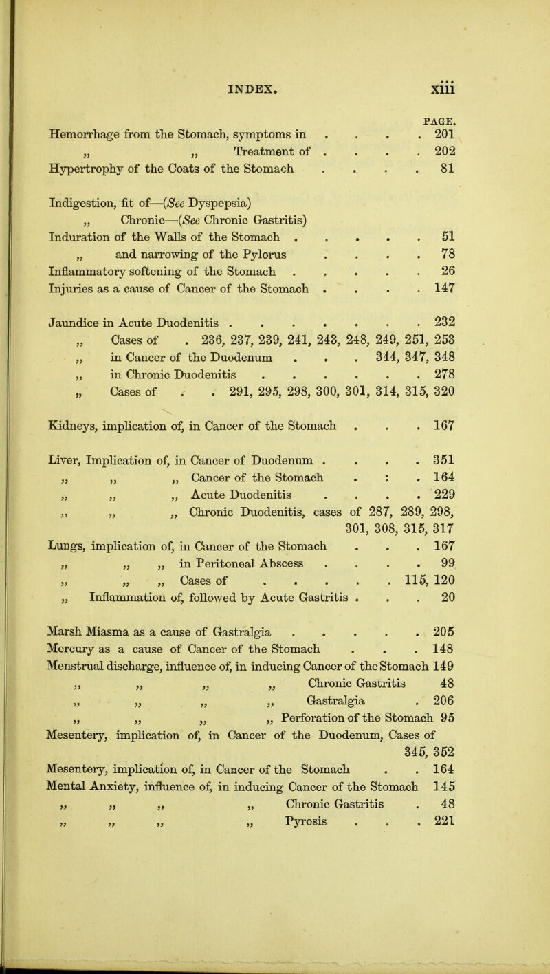 PAGE. Hemorrhage from the Stomach, symptoms in ... . 201 „ Treatment of . . . .202 Hypertrophy of the Coats of the Stomach . . . .81 Indigestion, fit of—(See Dyspepsia) „ Chronic—{See Chronic Gastritis) Induration of the Walls of the Stomach 51 „ and narrowing of the Pylorus .... 78 Inflammatory softening of the Stomach 26 Injuries as a cause of Cancer of the Stomach . . . .147 Jaundice in Acute Duodenitis . 232 Cases of . 236, 237, 239, 241, 243, 248, 249, 251, 253 „ in Cancer of the Duodenum . . . 344, 347, 348 „ in Chronic Duodenitis ...... 278 Cases of . . 291, 295, 298, 300, 301, 314, 315, 320 Kidneys, implication of, in Cancer of the Stomach . . .167 Liver, Implication of, in Cancer of Duodenum . . , .351 „ „ „ Cancer of the Stomach . : .164 „ „ „ Acute Duodenitis . . . . 229 „ „ Chronic Duodenitis, cases of 287, 289, 298, 301, 308, 315, 317 Lungs, implication of, in Cancer of the Stomach . . ,167 „ „ „ in Peritoneal Abscess .... 99 „ „ Cases of 115, 120 „ Inflammation of, followed by Acute Gastritis ... 20 Marsh Miasma as a cause of Gastralgia 205 Mercury as a cause of Cancer of the Stomach . . .148 Menstrual discharge, influence of, in inducing Cancer of the Stomach 149 „ „ „ Chronic Gastritis 48 „ „ „ Gastralgia . 206 „ „ „ „ Perforation of the Stomach 95 Mesentery, implication of, in Cancer of the Duodenum, Cases of 345, 352 Mesentery, implication of, in Cancer of the Stomach . .164 Mental Anxiety, influence of, in inducing Cancer of the Stomach 145 „ „ „ „ Chronic Gastritis . 48 „ „ „ „ Pyrosis . . .221