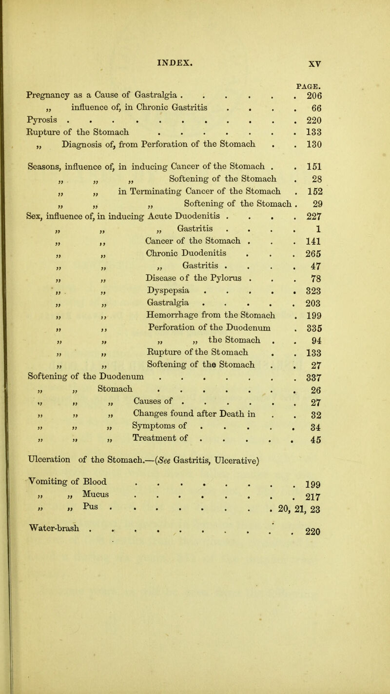 PAGE. Pregnancy as a Cause of Gastralgia ...... 206 „ influence of, in Chronic Gastritis . . . .66 Pyrosis 220 Kupture of the Stomach . . . . . . .133 „ Diagnosis of, from Perforation of the Stomach . . 130 Seasons, influence of, in inducing Cancer of the Stomach . .151 „ „ „ Softening of the Stomach . 28 „ „ in Terminating Cancer of the Stomach . 152 „ „ „ Softening of the Stomach. 29 Sex, influence of, in inducing Acute Duodenitis .... 227 „ „ „ Gastritis .... 1 „ Cancer of the Stomach . . . 141 „ „ Chronic Duodenitis . . .265 „ „ „ Gastritis .... 47 „ „ Disease of the Pylorus ... 78 ■ „ „ Dyspepsia 323 „ „ Gastralgia ..... 203 „ ,, Hemorrhage from the Stomach . 199 „ Perforation of the Duodenum . 335 „ „ „ „ the Stomach . . 94 „ „ Eupture of the Stomach . . 133 „ „ Softening of the Stomach . , 27 Softening of the Duodenum 337 „ „ Stomach . 26 „ „ „ Causes of . . . . . .27 „ „ „ Changes found after Death in . .32 „ „ „ Symptoms of . . . , .34 „ „ ,) Treatment of . . . , .45 Ulceration of the Stomach.—{See Gastritis, Ulcerative) Vomiting of Blood . . . , . . . .199 „ „ Mucus ........ 217 Pus 20, 21, 23 Water-brash . » * ^ 220