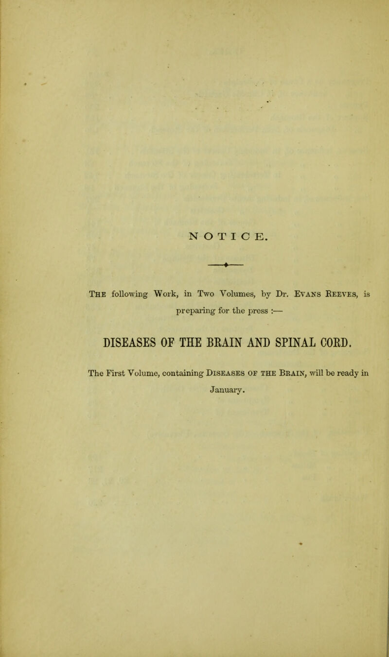 NOTICE. The following Work, in Two Volumes, by Dr, EVANS Eeeves, is preparing for the press :— DISEASES OF THE BEAIN AND SPINAL COED. The First Volume, containing Diseases of the Brain, will be ready in January.