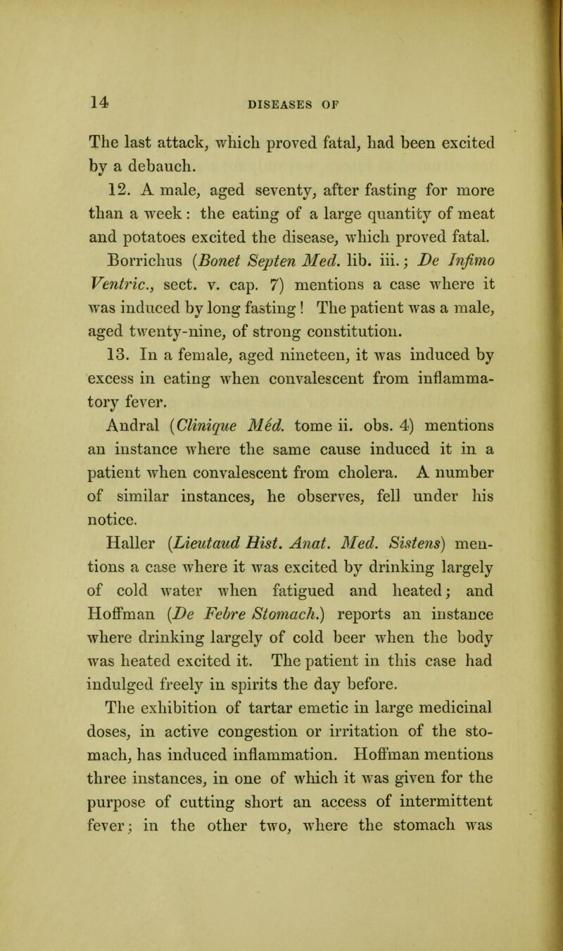 The last attack, which proved fatal, had been excited by a debauch. 12. A male, aged seventy, after fasting for more than a week : the eating of a large quantity of meat and potatoes excited the disease, which proved fatal. Borrichus [Bonet Septen Med. lib. iii.; De Infimo Ventric, sect. v. cap. 7) mentions a case where it was induced by long fasting ! The patient was a male, aged twenty-nine, of strong constitution. 13. In a female, aged nineteen, it was induced by excess in eating when convalescent from inflamma- tory fever. Andral {Clinique Med. tome ii. obs. 4) mentions an instance where the same cause induced it in a patient when convalescent from cholera. A number of similar instances^ he observes, fell under his notice. Haller [Lieutaud Hist. Anat. Med. Sistens) men- tions a case where it was excited by drinking largely of cold water when fatigued and heated; and HojBPman {De Febre Stomach.) reports an instance where drinking largely of cold beer when the body was heated excited it. The patient in this case had indulged freely in spirits the day before. The exhibition of tartar emetic in large medicinal doses, in active congestion or irritation of the sto- mach, has induced inflammation. Hoffman mentions three instances, in one of which it was given for the purpose of cutting short an access of intermittent fever; in the other two, where the stomach was